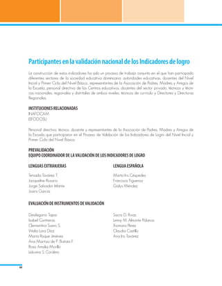 Participantes en la validación nacional de los Indicadores de logro
     La construcción de estos indicadores ha sido un proceso de trabajo conjunto en el que han participado
     diferentes sectores de la sociedad educativa dominicana: autoridades educativas, docentes del Nivel
     Inicial y Primer Ciclo del Nivel Básico, representantes de la Asociación de Padres, Madres y Amigos de
     la Escuela, personal directivo de los Centros educativos, docentes del sector privado, técnicos y técni-
     cas nacionales, regionales y distritales de ambos niveles, técnicos de currículo y Directores y Directoras
     Regionales.

     INSTITUCIONES RELACIONADAS
     INAFOCAM
     ISFODOSU

     Personal directivo, técnico, docente y representantes de la Asociación de Padres, Madres y Amigos de
     la Escuela que participaron en el Proceso de Validación de los Indicadores de Logro del Nivel Inicial y
     Primer Ciclo del Nivel Básico

     PREVALIDACIÓN
     EQUIPO COORDINADOR DE LA VALIDACIÓN DE LOS INDICADORES DE LOGRO

     LENGUAS EXTRANJERAS 			                               LENGUA ESPAÑOLA
     Tenaida Tavárez T.                                    Marta Iris Céspedes
     Jacqueline Rosario                                    Francisca Figueroa
     Jorge Salvador Infante                                Galys Méndez
     Josiris García

     EVALUACIÓN DE INSTRUMENTOS DE VALIDACIÓN

     Deolegario Tapia                                      Sacra D. Rivas
     Isabel Contreras                                      Lenny M. Almonte Polanco
     Clementina Suero S.                                   Xiomara Pérez
     Vitalia Lara Díaz                                     Claudia Castillo
     María Roque Jiménez                                   Ana Iris Tavárez
     Ana Maritza de P. Batista F.
     Rosa Amalia Morillo
     Liduvina S. Cordero


44
 