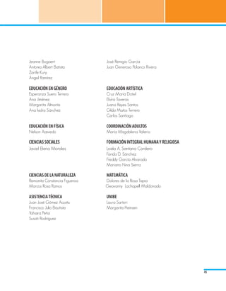 Jeanne Bogaert				                  José Remigio García
Antonia Albert Batista			 	         Juan Generoso Polanco Rivera
Zarife Kury
Ángel Ramírez 				

EDUCACIÓN EN GÉNERO				             EDUCACIÓN ARTÍSTICA
Esperanza Suero Terrero	 	          Cruz María Dotel
Ana Jiménez 					                   Elvira Taveras
Margarita Almonte				               Juana Reyes Santos
Ana Isidra Sánchez				              Gilda Matos Terrero
						                              Carlos Santiago

EDUCACIÓN EN FÍSICA				             COORDINACIÓN ADULTOS
Nelson Acevedo				                  María Magdalena Valerio				
			
CIENCIAS SOCIALES			              	 FORMACIÓN INTEGRAL HUMANA Y RELIGIOSA
Javiel Elena Morales               	 Loida A. Santana Cordero		
						                              Farida D. Sánchez
						                              Freddy García Alvarado
						                              Mariano Nina Sierra					

CIENCIAS DE LA NATURALEZA 			       MATEMÁTICA
Ramonita Constancia Figueroa			     Dolores de la Rosa Tapia
Marcos Rosa Ramos			                Geovanny Lachapell Maldonado
	
ASISTENCIA TÉCNICA				              UNIBE
Juan José Gómez Acosta    			       Laura Sartori
Francisco Julio Bautista 			        Margarita Heinsen
Yahaira Peña		
Susati Rodríguez




                                                                            45
 