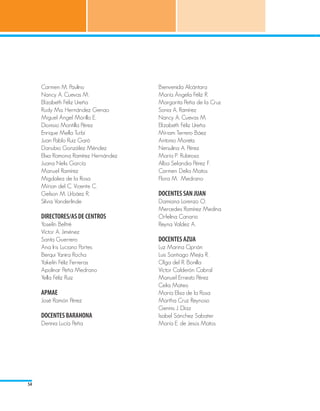 Carmen M. Paulino                Bienvenida Alcántara
     Nancy A. Cuevas M.               María Ángela Féliz R.
     Elízabeth Féliz Ureña            Margarita Peña de la Cruz
     Rudy Ma. Hernández Genao         Sonia A. Ramírez
     Miguel Ángel Morillo E.          Nancy A. Cuevas M.
     Dionisio Montilla Pérez          Elízabeth Féliz Ureña
     Enrique Mella Turbí              Míriam Terrero Báez
     Juan Pablo Ruiz Garó             Antonio Moreta
     Danubio González Méndez          Nersulina A. Pérez
     Elixa Ramona Ramírez Hernández   María P. Rubirosa
     Juana Nelis García               Alba Selandia Pérez F.
     Manuel Ramírez                   Carmen Delia Matos
     Migdalea de la Rosa              Flora M. Medrano
     Mírian del C. Vicente C.
     Gelson M. Urbáez R.              DOCENTES SAN JUAN
     Silvia Vanderlinde               Damiana Lorenzo O.
                                      Mercedes Ramírez Medina
     DIRECTORES/AS DE CENTROS         Orfelina Canario
     Yoselín Beltré                   Reyna Valdez A.
     Víctor A. Jiménez
     Santa Guerrero                   DOCENTES AZUA
     Ana Iris Luciano Portes          Luz Marina Ciprián
     Berqui Yanira Rocha              Luis Santiago Mejía R.
     Yakelín Féliz Ferreras           Olga del R. Bonilla
     Apolinar Peña Medrano            Víctor Calderón Cabral
     Yella Féliz Ruiz                 Manuel Ernesto Pérez
                                      Celia Mateo
     APMAE                            María Elisa de la Rosa
     José Ramón Pérez                 Martha Cruz Reynoso
                                      Gennis J. Díaz
     DOCENTES BARAHONA                Isabel Sánchez Sabater
     Dennia Lucía Peña                María E. de Jesús Matos




54
 