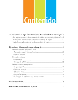 Contenido
Los indicadores de logro y las dimensiones del desarrollo humano integral.......8
            ¿De qué manera estos indicadores serán de utilidad para su práctica docente?...........12
            ¿Cómo podrá sacar mejor provecho a los indicadores de logro? …………………................................12
            La planificación y la evaluación con los indicadores de logro............................................................................14


Dimensiones del desarrollo humano integral.......................................................................................................................16
           Dimensión personal, emocional y social
           	 - Formación Integral Humana y Religiosa.........................................................................................................................................18
           	 - Ciencias Sociales................................................................................................................................................................................................................19
           Dimensión intelectual
           	 - Matemática................................................................................................................................................................................................................................22
           	 - Ciencias de la Naturaleza.................................................................................................................................................................................25
           Dimensión comunicativa y creativa
           	 - Lengua Española.................................................................................................................................................................................................................28
           	 - Educación Artística............................................................................................................................................................................................................32
           	 - Educación Física.....................................................................................................................................................................................................................33
           	 - Lenguas Extranjeras.........................................................................................................................................................................................................34
           	 - Tecnologías de la Información y la Comunicación........................................................................................................35


Fuentes consultadas………………………....…………………………………………………………………...............................................……………….……..….36


Participantes en la validación nacional..............................................................................................................................................43
 