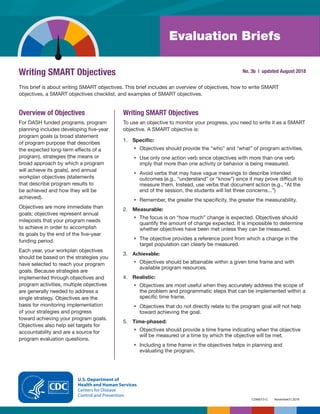 November21,2018
C296013-C
Evaluation Briefs
Writing SMART Objectives No. 3b | updated August 2018
This brief is about writing SMART objectives. This brief includes an overview of objectives, how to write SMART
objectives, a SMART objectives checklist, and examples of SMART objectives.
Overview of Objectives
For DASH funded programs, program
planning includes developing five-year
program goals (a broad statement
of program purpose that describes
the expected long-term effects of a
program), strategies (the means or
broad approach by which a program
will achieve its goals), and annual
workplan objectives (statements
that describe program results to
be achieved and how they will be
achieved).
Objectives are more immediate than
goals; objectives represent annual
mileposts that your program needs
to achieve in order to accomplish
its goals by the end of the five-year
funding period.
Each year, your workplan objectives
should be based on the strategies you
have selected to reach your program
goals. Because strategies are
implemented through objectives and
program activities, multiple objectives
are generally needed to address a
single strategy. Objectives are the
basis for monitoring implementation
of your strategies and progress
toward achieving your program goals.
Objectives also help set targets for
accountability and are a source for
program evaluation questions.
Writing SMART Objectives
To use an objective to monitor your progress, you need to write it as a SMART
objective. A SMART objective is:
1.	 Specific:
•	 Objectives should provide the “who” and “what” of program activities.
•	 Use only one action verb since objectives with more than one verb
imply that more than one activity or behavior is being measured.
•	 Avoid verbs that may have vague meanings to describe intended
outcomes (e.g., “understand” or “know”) since it may prove difficult to
measure them. Instead, use verbs that document action (e.g., “At the
end of the session, the students will list three concerns...”)
•	 Remember, the greater the specificity, the greater the measurability.
2.	 Measurable:
•	 The focus is on “how much” change is expected. Objectives should
quantify the amount of change expected. It is impossible to determine
whether objectives have been met unless they can be measured.
•	 The objective provides a reference point from which a change in the
target population can clearly be measured.
3.	 Achievable:
•	 Objectives should be attainable within a given time frame and with
available program resources.
4.	 Realistic:
•	 Objectives are most useful when they accurately address the scope of
the problem and programmatic steps that can be implemented within a
specific time frame.
•	 Objectives that do not directly relate to the program goal will not help
toward achieving the goal.
5.	 Time-phased:
•	 Objectives should provide a time frame indicating when the objective
will be measured or a time by which the objective will be met.
•	 Including a time frame in the objectives helps in planning and
evaluating the program.
 