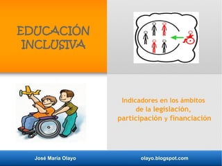 José María Olayo olayo.blogspot.com
EDUCACIÓN
INCLUSIVA
Indicadores en los ámbitos
de la legislación,
participación y financiación
 