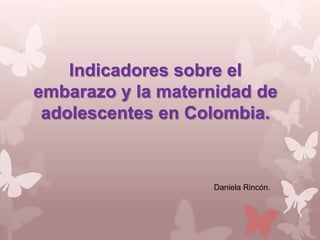 Indicadores sobre el
embarazo y la maternidad de
 adolescentes en Colombia.



                   Daniela Rincón.
 