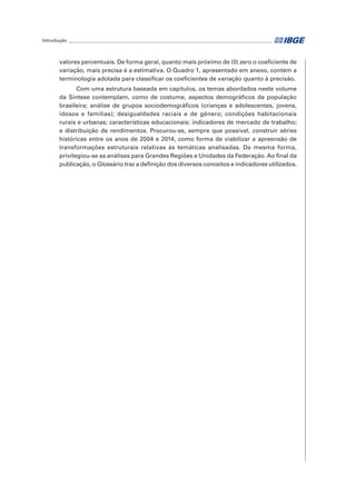 Introdução______________________________________________________________________________________	
valores percentuais. De forma geral, quanto mais próximo de (0) zero o coeficiente de
variação, mais precisa é a estimativa. O Quadro 1, apresentado em anexo, contém a
terminologia adotada para classificar os coeficientes de variação quanto à precisão.
Com uma estrutura baseada em capítulos, os temas abordados neste volume
da Síntese contemplam, como de costume, aspectos demográficos da população
brasileira; análise de grupos sociodemográficos (crianças e adolescentes, jovens,
idosos e famílias); desigualdades raciais e de gênero; condições habitacionais
rurais e urbanas; características educacionais; indicadores de mercado de trabalho;
e distribuição de rendimentos. Procurou-se, sempre que possível, construir séries
históricas entre os anos de 2004 e 2014, como forma de viabilizar a apreensão de
transformações estruturais relativas às temáticas analisadas. Da mesma forma,
privilegiou-se as análises para Grandes Regiões e Unidades da Federação. Ao final da
publicação, o Glossário traz a definição dos diversos conceitos e indicadores utilizados.
 