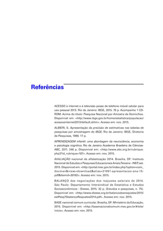 Referências
ACESSO à internet e à televisão posse de telefone móvel celular para
uso pessoal 2013. Rio de Janeiro: IBGE, 2015. 76 p. Acompanha 1 CD-
ROM. Acima do título: Pesquisa Nacional por Amostra de Domicílios.
Disponível em: <http://www.ibge.gov.br/home/estatistica/populacao/
acessoainternet2013/default.shtm>. Acesso em: nov. 2015.
ALBIERI, S. Apresentação da precisão de estimativas nas tabelas de
pesquisas por amostragem do IBGE. Rio de Janeiro: IBGE, Diretoria
de Pesquisas, 1999. 17 p.
APRENDIZAGEM infantil: uma abordagem da neurociência, economia
e psicologia cognitiva. Rio de Janeiro: Academia Brasileira de Ciências-
ABC, 2011. 246 p. Disponível em: <http://www.abc.org.br/rubrique.
php3?id_rubrique=187>. Acesso em: nov. 2015.
AVALIAÇÃO nacional da alfabetização 2014. Brasília, DF: Instituto
Nacional de Estudos e Pesquisas EducacionaisAnísioTeixeira - INEP, set.
2015. Disponível em: <http://portal.mec.gov.br/index.php?option=com_
docman&view=download&alias=21091-apresentacao-ana-15-
pdf&Itemid=30192>. Acesso em: nov. 2015.
BALANÇO das negociações dos reajustes salariais de 2014.
São Paulo: Departamento Intersindical de Estatística e Estudos
Socioeconômicos - Dieese, 2015. 32 p. (Estudos e pesquisas, n. 75).
Disponível em: <http://www.dieese.org.br/balancodosreajustes/2015/
estPesq75balancoReajustes2014.pdf>. Acesso em: nov. 2015.
BASE nacional comum curricular. Brasília, DF: Ministério da Educação,
2015. Disponível em: <http://basenacionalcomum.mec.gov.br/#/site/
inicio>. Acesso em: nov. 2015.
 