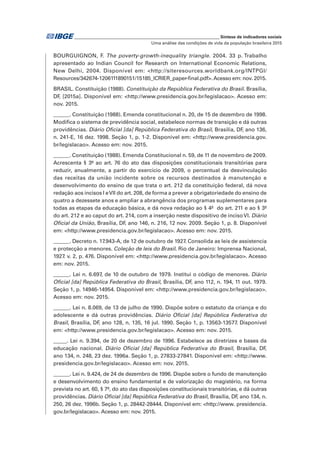 _____________________________________________________________ Síntese de indicadores sociais
Uma análise das condições de vida da população brasileira 2015
BOURGUIGNON, F. The poverty-growth-inequality triangle. 2004. 33 p. Trabalho
apresentado ao Indian Council for Research on International Economic Relations,
New Delhi, 2004. Disponível em: <http://siteresources.worldbank.org/INTPGI/
Resources/342674-1206111890151/15185_ICRIER_paper-final.pdf>.Acesso em: nov. 2015.
BRASIL. Constituição (1988). Constituição da República Federativa do Brasil. Brasília,
DF, [2015a]. Disponível em: <http://www.presidencia.gov.br/legislacao>. Acesso em:
nov. 2015.
______. Constituição (1988). Emenda constitucional n. 20, de 15 de dezembro de 1998.
Modifica o sistema de previdência social, estabelece normas de transição e dá outras
providências. Diário Oficial [da] República Federativa do Brasil, Brasília, DF, ano 136,
n. 241-E, 16 dez. 1998. Seção 1, p. 1-2. Disponível em: <http://www.presidencia.gov.
br/legislacao>. Acesso em: nov. 2015.
______. Constituição (1988). Emenda Constitucional n. 59, de 11 de novembro de 2009.
Acrescenta § 3º ao art. 76 do ato das disposições constitucionais transitórias para
reduzir, anualmente, a partir do exercício de 2009, o percentual da desvinculação
das receitas da união incidente sobre os recursos destinados à manutenção e
desenvolvimento do ensino de que trata o art. 212 da constituição federal, dá nova
redação aos incisos I eVII do art. 208, de forma a prever a obrigatoriedade do ensino de
quatro a dezessete anos e ampliar a abrangência dos programas suplementares para
todas as etapas da educação básica, e dá nova redação ao § 4º do art. 211 e ao § 3º
do art. 212 e ao caput do art. 214, com a inserção neste dispositivo de incisoVI. Diário
Oficial da União, Brasília, DF, ano 146, n. 216, 12 nov. 2009. Seção 1, p. 8. Disponível
em: <http://www.presidencia.gov.br/legislacao>. Acesso em: nov. 2015.
______. Decreto n. 17.943-A, de 12 de outubro de 1927. Consolida as leis de assistencia
e protecção a menores. Coleção de leis do Brasil. Rio de Janeiro: Imprensa Nacional,
1927. v. 2, p. 476. Disponível em: <http://www.presidencia.gov.br/legislacao>. Acesso
em: nov. 2015.
______. Lei n. 6.697, de 10 de outubro de 1979. Institui o código de menores. Diário
Oficial [da] República Federativa do Brasil, Brasília, DF, ano 112, n. 194, 11 out. 1979.
Seção 1, p. 14946-14954. Disponível em: <http://www.presidencia.gov.br/legislacao>.
Acesso em: nov. 2015.
______. Lei n. 8.069, de 13 de julho de 1990. Dispõe sobre o estatuto da criança e do
adolescente e dá outras providências. Diário Oficial [da] República Federativa do
Brasil, Brasília, DF, ano 128, n. 135, 16 jul. 1990. Seção 1, p. 13563-13577. Disponível
em: <http://www.presidencia.gov.br/legislacao>. Acesso em: nov. 2015.
_____. Lei n. 9.394, de 20 de dezembro de 1996. Estabelece as diretrizes e bases da
educação nacional. Diário Oficial [da] República Federativa do Brasil, Brasília, DF,
ano 134, n. 248, 23 dez. 1996a. Seção 1, p. 27833-27841. Disponível em: <http://www.
presidencia.gov.br/legislacao>. Acesso em: nov. 2015.
______. Lei n. 9.424, de 24 de dezembro de 1996. Dispõe sobre o fundo de manutenção
e desenvolvimento do ensino fundamental e de valorização do magistério, na forma
prevista no art. 60, § 7º, do ato das disposições constitucionais transitórias, e dá outras
providências. Diário Oficial [da] República Federativa do Brasil, Brasília, DF, ano 134, n.
250, 26 dez. 1996b. Seção 1, p. 28442-28444. Disponível em: <http://www. presidencia.
gov.br/legislacao>. Acesso em: nov. 2015.
 