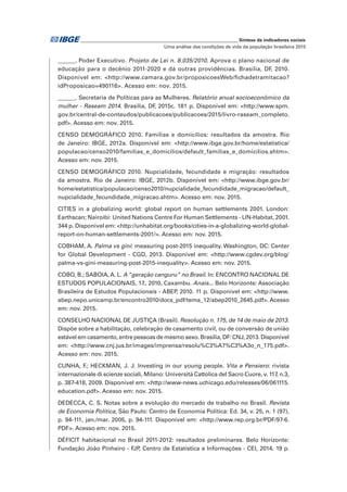 _____________________________________________________________ Síntese de indicadores sociais
Uma análise das condições de vida da população brasileira 2015
______. Poder Executivo. Projeto de Lei n. 8.035/2010. Aprova o plano nacional de
educação para o decênio 2011-2020 e dá outras providências. Brasília, DF, 2010.
Disponível em: <http://www.camara.gov.br/proposicoesWeb/fichadetramitacao?
idProposicao=490116>. Acesso em: nov. 2015.
______. Secretaria de Políticas para as Mulheres. Relatório anual socioeconômico da
mulher - Raseam 2014. Brasília, DF, 2015c. 181 p. Disponível em: <http://www.spm.
gov.br/central-de-conteudos/publicacoes/publicacoes/2015/livro-raseam_completo.
pdf>. Acesso em: nov. 2015.
CENSO DEMOGRÁFICO 2010. Famílias e domicílios: resultados da amostra. Rio
de Janeiro: IBGE, 2012a. Disponível em: <http://www.ibge.gov.br/home/estatistica/
populacao/censo2010/familias_e_domicilios/default_familias_e_domicilios.shtm>.
Acesso em: nov. 2015.
CENSO DEMOGRÁFICO 2010. Nupcialidade, fecundidade e migração: resultados
da amostra. Rio de Janeiro: IBGE, 2012b. Disponível em: <http://www.ibge.gov.br/
home/estatistica/populacao/censo2010/nupcialidade_fecundidade_migracao/default_
nupcialidade_fecundidade_migracao.shtm>. Acesso em: nov. 2015.
CITIES in a globalizing world: global report on human settlements 2001. London:
Earthscan; Nairoibi: United Nations Centre For Human Settlements - UN-Habitat, 2001.
344 p. Disponível em: <http://unhabitat.org/books/cities-in-a-globalizing-world-global-
report-on-human-settlements-2001/>. Acesso em: nov. 2015.
COBHAM, A. Palma vs gini: measuring post-2015 inequality. Washington, DC: Center
for Global Development - CGD, 2013. Disponível em: <http://www.cgdev.org/blog/
palma-vs-gini-measuring-post-2015-inequality>. Acesso em: nov. 2015.
COBO, B.; SABOIA, A. L. A “geração canguru” no Brasil. In: ENCONTRO NACIONAL DE
ESTUDOS POPULACIONAIS, 17., 2010, Caxambu. Anais... Belo Horizonte: Associação
Brasileira de Estudos Populacionais - ABEP, 2010. 11 p. Disponível em: <http://www.
abep.nepo.unicamp.br/encontro2010/docs_pdf/tema_12/abep2010_2645.pdf>. Acesso
em: nov. 2015.
CONSELHO NACIONAL DE JUSTIÇA (Brasil). Resolução n. 175, de 14 de maio de 2013.
Dispõe sobre a habilitação, celebração de casamento civil, ou de conversão de união
estável em casamento, entre pessoas de mesmo sexo. Brasília, DF: CNJ, 2013. Disponível
em: <http://www.cnj.jus.br/images/imprensa/resolu%C3%A7%C3%A3o_n_175.pdf>.
Acesso em: nov. 2015.
CUNHA, F.; HECKMAN, J. J. Investing in our young people. Vita e Pensiero: rivista
internazionale di scienze sociali, Milano: Università Cattolica del Sacro Cuore, v. 117, n.3,
p. 387-418, 2009. Disponível em: <http://www-news.uchicago.edu/releases/06/061115.
education.pdf>. Acesso em: nov. 2015.
DEDECCA, C. S. Notas sobre a evolução do mercado de trabalho no Brasil. Revista
de Economia Política, São Paulo: Centro de Economia Política: Ed. 34, v. 25, n. 1 (97),
p. 94-111, jan./mar. 2005, p. 94-111. Disponível em: <http://www.rep.org.br/PDF/97-6.
PDF>. Acesso em: nov. 2015.
DÉFICIT habitacional no Brasil 2011-2012: resultados preliminares. Belo Horizonte:
Fundação João Pinheiro - FJP, Centro de Estatística e Informações - CEI, 2014. 19 p.
 