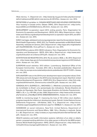 Referências______________________________________________________________________________________	
(Nota técnica, 1). Disponível em: <http://www.fjp.mg.gov.br/index.php/docman/cei/
deficit-habitacional/363-deficit-nota-tecnica-dh-2012/file>. Acesso em: nov. 2015.
DEFINITIONS of variables. In: CANADA MORTGAGE AND HOUSING CORPORATION.
Hico: housing in Canada online. Ottawa: CMHC, 2014. Disponível em: <http://cmhc.
beyond2020.com/HiCODefinitions_EN.html>. Acesso em: nov. 2015.
DEVELOPMENT co-operation report 2013: ending poverty. Paris: Organisation for
Economic Co-operation and Development - OECD, 2013. 289 p. Disponível em: <http://
www.oecd-ilibrary.org/development/development-co-operation-report-2013_dcr-2013-
en>. Acesso em: nov. 2015.
EARLY marriages, adolescent and young pregnancies: report by the secretariat. Geneva:
World Health Organization -WHO, 2012. 4 p.Trabalho apresentado na 65thWorld Health
Assembly, realizada em Geneva, 2012. Disponível em: <http://apps.who.int/gb/ebwha/
pdf_files/WHA65/A65_13-en.pdf?ua=1>. Acesso em: nov. 2015.
EDUCATION at a glance 2014: OECD indicators. Paris: Organisation for Economic Co-
operation and Development - OECD, 2014. 565 p. Disponível em: <http://www.oecd.
org/edu/Education-at-a-Glance-2014.pdf>. Acesso em: nov. 2015.
ESTATÍSTICAS DO REGISTRO CIVIL 2013. Rio de Janeiro: IBGE, v. 40, 2014. Disponível
em: <http://www.ibge.gov.br/home/estatistica/populacao/registrocivil/2013/default.
shtm>. Acesso em: nov. 2015.
EUROPEAN social statistics: 2013 edition. Luxembourg: Statistical Office of the
European Communities - Eurostat, 2013. 242 p. (Eurostat pocketbooks). Disponível
em: <http://ec.europa.eu/eurostat/web/products-pocketbooks/-/KS-FP-13-001>. Acesso
em: nov. 2015.
EXPLANATORY note on the 2014 human development report composite indices: Chile:
HDI values and rank changes in the 2014 human development report. NewYork: United
Nations Development Programme - UNDP, 2014. [5] p. Disponível em: <http://hdr.undp.
org/sites/all/themes/hdr_theme/country-notes/CHL.pdf>. Acesso em: nov. 2015.
GONZAGA, M. R.; QUEIROZ, B. L.; MACHADO, C. J. Medindo o processo de compressão
da mortalidade no Brasil: uma apresentação dos indicadores. Revista Brasileira de
Estudos de População, São Paulo: Associação Brasileira de Estudos Populacionais -
ABEP, v. 25, n. 2, p. 401-404, jul./dez. 2008. Disponível em: <http://www.scielo.br/scielo.
php?script=sci_arttext&pid=S0102-30982008000200014>. Acesso em: nov. 2015.
GUIDE to monitoring target 11: improving the lives of 100 million slum dwellers:
progress towards the millennium development goals. Nairobi: United Nations Human
Settlements Programme - UN-Habitat, 2003. 15 p. Disponível em: <http://mirror.
unhabitat.org/pmss/getElectronicVersion.aspx?nr=1930&alt=1>.Acesso em: nov. 2015.
HANDBOOK on social indicators. New York: United Nations, Department of
Internacional Economic and Social Affairs, 1989. 154 p. (Studies in methods. Series
F, n. 49). Disponível em: <http://unstats.un.org/unsd/publication/SeriesF/SeriesF_49e.
pdf>. Acesso em: nov. 2015.
HEALTH statistics and health information systems: definition of an older or elderly
person: proposed working definition of an older person in Africa for the MDS project.
Geneva:World Health Organization -WHO, [2013?]. Disponível em: <http://www.who.
int/healthinfo/survey/ageingdefnolder/en/>. Acesso em: nov. 2015.
 