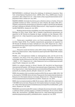 Referências______________________________________________________________________________________	
MOTHERHOOD in childhood: facing the challenge of adolescent pregnancy. New
York: United Nations Populations Fund - UNFPA, 2013. 116 p. UNFPA state of world
population 2013. Disponível em: <http://www.unfpa.org/publications/state-world-
population-2013>. Acesso em: nov. 2015.
NAÇÕES UNIDAS. Comissão Econômica para a América Latina e o Caribe. A hora da
igualdade: brechas por fechar, caminhos por abrir. Brasília, DF: Cepal, 2010. 267 p.
Trabalho originalmente apresentado em espanhol e inglês no 33º Período de Sessões
da Cepal, realizado em Brasília, DF, 2010. Disponível em: <http://repositorio.cepal.org/
handle/11362/2973>. Acesso em: nov. 2015.
______. Mudança estrutural para a igualdade: uma visão integrada do desenvolvimento.
Santiago do Chile: Cepal, 2014a. 390 p. Trabalho originalmente apresentado em
espanhol no 34º Período de Sessões da Cepal, realizado em San Salvador, 2012.
Disponível em: <http://repositorio.cepal.org/handle/11362/37939>. Acesso em: nov.
2015.
______. Pactos para a igualdade: rumo a um futuro sustentável: síntese. Santiago
do Chile: Cepal, 2014b. 74 p. Trabalho originalmente apresentado em espanhol no
35º Período de Sessões da Cepal, realizado em Lima, 2014. Disponível em: <http://
periododesesiones.cepal.org/pt-br/publicacion/pactos-para-la-igualdad-0.html>.
Acesso em: nov. 2015.
______. Panorama social da América Latina 2014: síntese. Santiago do Chile: Cepal,
2014c. 53 p. Disponível em: <http://repositorio.cepal.org/handle/11362/37706>. Acesso
em: nov. 2015.
PALMA, J. G. Homogeneous middles vs. heterogeneous tails, and the end of the
‘inverted-u’: the share of the rich is what it’s all about. Cambridge: University of
Cambridge, Faculty of Economics, 2011. 65 p. (Cambridge working papers in economics
- CWPE, n. 1111). Disponível em: <http://www.econ.cam.ac.uk/dae/repec/cam/pdf/
cwpe1111.pdf>. Acesso em: nov. 2015.
PERFIL do trabalho decente no Brasil. Brasília, DF: Escritório da Organização
Internacional doTrabalho - OIT; Geneva: International Labour Organization - ILO, 2009.
57 p. Disponível em: <http://www.oitbrasil.org.br/sites/default/files/topic/decent_work/
pub/perfil_do_trabalho_decente_301.pdf>. Acesso em: nov. 2015.
PERFIL dos estados e dos municípios brasileiros 2014. Rio de Janeiro: IBGE, 2015. 123
p.Acompanha 1 CD-ROM.Acima do título: Pesquisa de informações básicas estaduais;
Pesquisa de informações básicas municipais. Disponível em: <http://www.ibge.gov.
br/home/estatistica/economia/perfilmunic/2014/>. Acesso em: nov. 2015.
PERFIL dos municípios brasileiros 2009. Rio de Janeiro: IBGE, 2010. 472 p. Acompanha
1 CD-ROM. Acima do título: Pesquisa de informações básicas municipais. Disponível
em: <http://www.ibge.gov.br/home/estatistica/economia/perfilmunic/defaulttab1_perfil.
shtm>. Acesso em: nov. 2015.
PESQUISA nacional de saúde 2013: acesso e utilização dos serviços de saúde, acidentes
e violências: Brasil, grandes regiões e unidades da federação. Rio de Janeiro: IBGE,
2015a. 98 p. Acompanha 1 CD-ROM. Disponível em: <http://www.ibge.gov.br/home/
estatistica/populacao/pns/2013_vol2/default.shtm>. Acesso em: nov. 2015.
 
