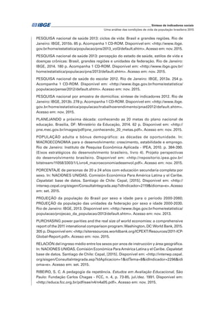 _____________________________________________________________ Síntese de indicadores sociais
Uma análise das condições de vida da população brasileira 2015
PESQUISA nacional de saúde 2013: ciclos de vida: Brasil e grandes regiões. Rio de
Janeiro: IBGE, 2015b. 85 p. Acompanha 1 CD-ROM. Disponível em: <http://www.ibge.
gov.br/home/estatistica/populacao/pns/2013_vol3/default.shtm>.Acesso em: nov. 2015.
PESQUISA nacional de saúde 2013: percepção do estado de saúde, estilos de vida e
doenças crônicas: Brasil, grandes regiões e unidades da federação. Rio de Janeiro:
IBGE, 2014. 180 p. Acompanha 1 CD-ROM. Disponível em: <http://www.ibge.gov.br/
home/estatistica/populacao/pns/2013/default.shtm>. Acesso em: nov. 2015.
PESQUISA nacional de saúde do escolar 2012. Rio de Janeiro: IBGE, 2013a. 254 p.
Acompanha 1 CD-ROM. Disponível em: <http://www.ibge.gov.br/home/estatistica/
populacao/pense/2012/default.shtm>. Acesso em: nov. 2015.
PESQUISA nacional por amostra de domicílios: síntese de indicadores 2012. Rio de
Janeiro: IBGE, 2013b. 278 p. Acompanha 1 CD-ROM. Disponível em: <http://www.ibge.
gov.br/home/estatistica/populacao/trabalhoerendimento/pnad2012/default.shtm>.
Acesso em: nov. 2015.
PLANEJANDO a próxima década: conhecendo as 20 metas do plano nacional de
educação. Brasília, DF: Ministério da Educação, 2014. 62 p. Disponível em: <http://
pne.mec.gov.br/images/pdf/pne_conhecendo_20_metas.pdf>. Acesso em: nov. 2015.
POPULAÇÃO adulta e bônus demográfico: as décadas de oportunidade. In:
MACROECONOMIA para o desenvolvimento: crescimento, estabilidade e emprego.
Rio de Janeiro: Instituto de Pesquisa Econômica Aplicada - IPEA, 2010. p. 384-390.
(Eixos estratégicos do desenvolvimento brasileiro, livro 4). Projeto perspectivas
do desenvolvimento brasileiro. Disponível em: <http://repositorio.ipea.gov.br/
bitstream/11058/3303/1/Livro4_macroeconomiadesenvol.pdf>. Acesso em: nov. 2015.
PORCENTAJE de personas de 20 a 24 años com educación secundaria completa por
sexo. In: NACIONES UNIDAS. Comisión Económica Para América Latina y el Caribe.
Cepalstat: base de datos. Santiago de Chile: Cepal, [2015]. Disponível em: <http://
interwp.cepal.org/sisgen/ConsultaIntegrada.asp?idIndicador=2119&idioma=e>.Acesso
em: set. 2015.
PROJEÇÃO da população do Brasil por sexo e idade para o período 2000-2060;
PROJEÇÃO da população das unidades da federação por sexo e idade 2000-2030.
Rio de Janeiro: IBGE, 2013. Disponível em: <http://www.ibge.gov.br/home/estatistica/
populacao/projecao_da_populacao/2013/default.shtm>. Acesso em: nov. 2013.
PURCHASING power parities and the real size of world economies: a comprehensive
report of the 2011 intenational comparison program.Washington, DC:World Bank, 2015.
305 p. Disponível em: <http://siteresources.worldbank.org/ICPEXT/Resources/2011-ICP-
Global-Report.pdf>. Acesso em: nov. 2015.
RELACIÓN del ingreso médio entre los sexos por anos de instrucción y área geográfica.
In: NACIONES UNIDAS. Comisión Económica ParaAmérica Latina y el Caribe. Cepalstat:
base de datos. Santiago de Chile: Cepal, [2015]. Disponível em: <http://interwp.cepal.
org/sisgen/ConsultaIntegrada.asp?IdAplicacion=1&idTema=8&idIndicador=2296&idi
oma=e>. Acesso em: set. 2015.
RIBEIRO, S. C. A pedagogia da repetência. Estudos em Avaliação Educacional, São
Paulo: Fundação Carlos Chagas - FCC, n. 4, p. 73-85, jul./dez. 1991. Disponível em:
<http://educa.fcc.org.br/pdf/eae/n4/n4a05.pdf>. Acesso em: nov. 2015.
 