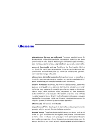 Glossário
abastecimento de água por rede geral Forma de abastecimento de
água em que o domicílio particular permanente é servido por água
proveniente de uma rede de distribuição, com canalização interna ou,
pelo menos, para o terreno ou propriedade em que se situa o domicílio.
acesso à iluminação elétrica Existência de iluminação elétrica
no domicílio particular permanente, independentemente de ser
proveniente de uma rede geral ou obtida de outra forma (gerador,
conversor de energia solar, etc).
adensamento domiciliar excessivo Categoria em que se classifica o
domicílio particular permanente que tem um número médio superior
a três moradores por cômodo utilizado como dormitório.
afazeres domésticos  Exercício, no domicílio de residência, de tarefas
que não se enquadram no conceito de trabalho, tais como: arrumar
ou limpar toda ou parte da moradia; cozinhar ou preparar alimentos,
passar roupa, lavar roupa ou louça, utilizando, ou não, aparelhos
eletrodomésticos para executar estas tarefas para si ou para outro(s)
morador(es); orientar ou dirigir trabalhadores domésticos na execução
das tarefas domésticas; cuidar de filhos ou menores moradores; ou
limpar o quintal ou terreno que circunda a residência.
alfabetização  Ver pessoa alfabetizada
aluguel mensal Valor do aluguel do domicílio particular permanente
alugado relativo ao mês de referência da pesquisa.
anos de estudo Classificação estabelecida em função da série e do
nível ou grau mais elevado alcançado pela pessoa, considerando
a última série concluída com aprovação. Cada série concluída com
aprovação corresponde a 1 ano de estudo. A contagem dos anos de
estudo tem início em: 1 ano, a partir da primeira série concluída com
 