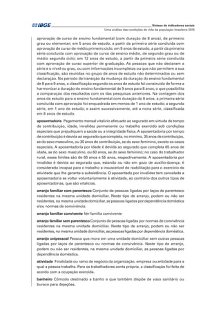 _____________________________________________________________ Síntese de indicadores sociais
Uma análise das condições de vida da população brasileira 2015
aprovação de curso de ensino fundamental (com duração de 8 anos), de primeiro
grau ou elementar; em 5 anos de estudo, a partir da primeira série concluída com
aprovação de curso de médio primeiro ciclo; em 9 anos de estudo, a partir da primeira
série concluída com aprovação de curso de ensino médio, de segundo grau ou de
médio segundo ciclo; em 12 anos de estudo, a partir da primeira série concluída
com aprovação de curso superior de graduação. As pessoas que não declaram a
série e o nível ou grau, ou com informações incompletas ou que não permitem a sua
classificação, são reunidas no grupo de anos de estudo não determinados ou sem
declaração. No período de transição da mudança da duração do ensino fundamental
de 8 para 9 anos, a classificação segundo os anos de estudo foi construída de forma a
harmonizar a duração do ensino fundamental de 9 anos para 8 anos, o que possibilita
a comparação dos resultados com os das pesquisas anteriores. Na contagem dos
anos de estudo para o ensino fundamental com duração de 9 anos, a primeira série
concluída com aprovação foi enquadrada em menos de 1 ano de estudo; a segunda
série, em 1 ano de estudo; e assim sucessivamente, até a nona série, classificada
em 8 anos de estudo.
aposentadoria  Pagamento mensal vitalício efetuado ao segurado em virtude de tempo
de contribuição, idade, invalidez permanente ou trabalho exercido sob condições
especiais que prejudiquem a saúde ou a integridade física. A aposentadoria por tempo
de contribuição é devida ao segurado que completa, no mínimo, 35 anos de contribuição,
se do sexo masculino, ou 30 anos de contribuição, se do sexo feminino, exceto os casos
especiais. A aposentadoria por idade é devida ao segurado que completa 65 anos de
idade, se do sexo masculino, ou 60 anos, se do sexo feminino; no caso do trabalhador
rural, esses limites são de 60 anos e 55 anos, respectivamente. A aposentadoria por
invalidez é devida ao segurado que, estando ou não em gozo de auxílio-doença, é
considerado incapaz para o trabalho e insuscetível de reabilitação para o exercício de
atividade que lhe garanta a subsistência. O aposentado por invalidez tem cancelada a
aposentadoria se voltar voluntariamente à atividade, ao contrário dos outros tipos de
aposentadorias, que são vitalícias.
arranjo familiar com parentesco Conjunto de pessoas ligadas por laços de parentesco
residentes na mesma unidade domiciliar. Neste tipo de arranjo, podem ou não ser
residentes, na mesma unidade domiciliar, as pessoas ligadas por dependência doméstica
e/ou normas de convivência.
arranjo familiar convivente Ver família convivente
arranjo familiar sem parentesco Conjunto de pessoas ligadas por normas de convivência
residentes na mesma unidade domiciliar. Neste tipo de arranjo, podem ou não ser
residentes, na mesma unidade domiciliar, as pessoas ligadas por dependência doméstica.
arranjo unipessoal Pessoa que mora em uma unidade domiciliar sem outras pessoas
ligadas por laços de parentesco ou normas de convivência. Neste tipo de arranjo,
podem ou não ser residentes, na mesma unidade domiciliar, as pessoas ligadas por
dependência doméstica.
atividade  Finalidade ou ramo de negócio da organização, empresa ou entidade para a
qual a pessoa trabalha. Para os trabalhadores conta própria, a classificação foi feita de
acordo com a ocupação exercida.
banheiro Cômodo destinado a banho e que também dispõe de vaso sanitário ou
buraco para dejeções.
 