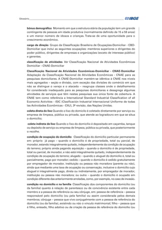 Glossário_______________________________________________________________________________________	
bônus demográfico  Momento em que a estrutura etária da população tem um grande
contingente de pessoas em idade produtiva (normalmente definido de 15 a 59 anos)
e um menor número de idosos e crianças. Trata-se de uma oportunidade para o
crescimento econômico.
cargo de direção  Grupo da Classificação Brasileira de Ocupações-Domiciliar - CBO-
Domiciliar que inclui as seguintes ocupações: membros superiores e dirigentes do
poder público, dirigentes de empresas e organizações (exceto de interesse público)
e gerentes.
classificação de atividades  Ver Classificação Nacional de Atividades Econômicas
Domiciliar - CNAE-Domiciliar
Classificação Nacional de Atividades Econômicas-Domiciliar - CNAE-Domiciliar
Adaptação da Classificação Nacional de Atividades Econômicas - CNAE para as
pesquisas domiciliares. A CNAE-Domiciliar mantém-se idêntica à CNAE nos níveis
mais agregados – seção e divisão, com exceção das divisões do comércio em que
não se distingue o varejo e o atacado – reagrupa classes onde o detalhamento
foi considerado inadequado para as pesquisas domiciliares e desagrega algumas
atividades de serviços que têm nestas pesquisas sua única fonte de cobertura. A
CNAE tem como referência a International Standard Industrial Classification of all
Economic Activities - ISIC (Clasificación Industrial Internacional Uniforme de todas
las Actividades Econômicas - CIIU), 3ª revisão, das Nações Unidas.
coleta direta do lixo Quando o lixo do domicílo é coletado diretamente por serviço ou
empresa de limpeza, pública ou privada, que atende ao logradouro em que se situa
o domicílio;
coleta indireta de lixo Quando o lixo do domicílio é depositado em caçamba, tanque
ou depósito de serviço ou empresa de limpeza, pública ou privada, que posteriormente
o recolhe.
condição de ocupação do domicílio  Classificação do domicílio particular permanente
em: próprio já pago – quando o domicilio é de propriedade, total ou parcial, de
morador, estando integralmente quitado, independentemente da condição de ocupação
do terreno; próprio ainda pagando aquisição – quando o domicilio é de propriedade,
total ou parcial, de morador, e não está integralmente quitado, independentemente da
condição de ocupação do terreno; alugado – quando o aluguel do domicilio é, total ou
parcialmente, pago por morador; cedido – quando o domicilio é cedido gratuitamente
por empregador de morador, instituição ou pessoa não moradora (parente ou não),
ainda que mediante uma taxa de ocupação ou conservação, inclusive o domicílio cujo
aluguel é integralmente pago, direta ou indiretamente, por empregador de morador,
instituição ou pessoa não moradora; ou outra – quando o domicílio é ocupado em
condição diferente das anteriormente arroladas, como, por exemplo, no caso de invasão.
condição no domicílio e na família  Classificação dos componentes do domicílio (ou
da família) quanto à relação de parentesco ou de convivência existente entre cada
membro e a pessoa de referência ou seu cônjuge, em: pessoa de referência – pessoa
responsável pelo domicílio (ou pela família) ou assim considerada pelos demais
membros; cônjuge – pessoa que vive conjugalmente com a pessoa de referência do
domicílio (ou da família), existindo ou não o vínculo matrimonial; filho – pessoa que
é filho, enteado, filho adotivo ou de criação da pessoa de referência do domicílio (ou
 