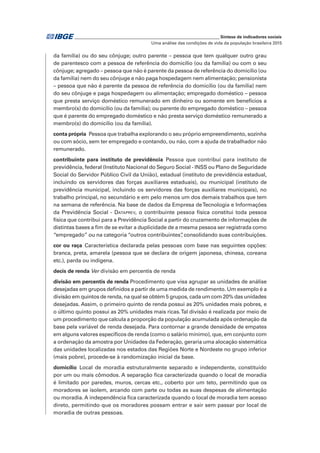_____________________________________________________________ Síntese de indicadores sociais
Uma análise das condições de vida da população brasileira 2015
da família) ou do seu cônjuge; outro parente – pessoa que tem qualquer outro grau
de parentesco com a pessoa de referência do domicílio (ou da família) ou com o seu
cônjuge; agregado – pessoa que não é parente da pessoa de referência do domicílio (ou
da família) nem do seu cônjuge e não paga hospedagem nem alimentação; pensionista
– pessoa que não é parente da pessoa de referência do domicílio (ou da família) nem
do seu cônjuge e paga hospedagem ou alimentação; empregado doméstico – pessoa
que presta serviço doméstico remunerado em dinheiro ou somente em benefícios a
membro(s) do domicílio (ou da família); ou parente do empregado doméstico – pessoa
que é parente do empregado doméstico e não presta serviço doméstico remunerado a
membro(s) do domicílio (ou da família).
conta própria  Pessoa que trabalha explorando o seu próprio empreendimento, sozinha
ou com sócio, sem ter empregado e contando, ou não, com a ajuda de trabalhador não
remunerado.
contribuinte para instituto de previdência Pessoa que contribui para instituto de
previdência, federal (Instituto Nacional do Seguro Social - INSS ou Plano de Seguridade
Social do Servidor Público Civil da União), estadual (instituto de previdência estadual,
incluindo os servidores das forças auxiliares estaduais), ou municipal (instituto de
previdência municipal, incluindo os servidores das forças auxiliares municipais), no
trabalho principal, no secundário e em pelo menos um dos demais trabalhos que tem
na semana de referência. Na base de dados da Empresa deTecnologia e Informações
da Previdência Social - Dataprev, o contribuinte pessoa física constitui toda pessoa
física que contribui para a Previdência Social a partir do cruzamento de informações de
distintas bases a fim de se evitar a duplicidade de a mesma pessoa ser registrada como
“empregado” ou na categoria “outros contribuintes”, consolidando suas contribuições.
cor ou raça Característica declarada pelas pessoas com base nas seguintes opções:
branca, preta, amarela (pessoa que se declara de origem japonesa, chinesa, coreana
etc.), parda ou indígena.
decis de renda Ver divisão em percentis de renda
divisão em percentis de renda Procedimento que visa agrupar as unidades de análise
desejadas em grupos definidos a partir de uma medida de rendimento. Um exemplo é a
divisão em quintos de renda, na qual se obtém 5 grupos, cada um com 20% das unidades
desejadas. Assim, o primeiro quinto de renda possui as 20% unidades mais pobres, e
o último quinto possui as 20% unidades mais ricas.Tal divisão é realizada por meio de
um procedimento que calcula a proporção da população acumulada após ordenação da
base pela variável de renda desejada. Para contornar a grande densidade de empates
em alguns valores específicos de renda (como o salário mínimo), que, em conjunto com
a ordenação da amostra por Unidades da Federação, geraria uma alocação sistemática
das unidades localizadas nos estados das Regiões Norte e Nordeste no grupo inferior
(mais pobre), procede-se à randomização inicial da base.
domicílio Local de moradia estruturalmente separado e independente, constituído
por um ou mais cômodos. A separação fica caracterizada quando o local de moradia
é limitado por paredes, muros, cercas etc., coberto por um teto, permitindo que os
moradores se isolem, arcando com parte ou todas as suas despesas de alimentação
ou moradia. A independência fica caracterizada quando o local de moradia tem acesso
direto, permitindo que os moradores possam entrar e sair sem passar por local de
moradia de outras pessoas.
 