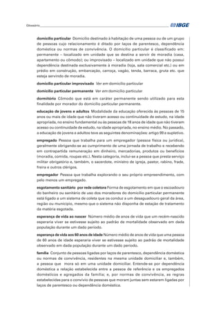 Glossário_______________________________________________________________________________________	
domicílio particular  Domicílio destinado à habitação de uma pessoa ou de um grupo
de pessoas cujo relacionamento é ditado por laços de parentesco, dependência
doméstica ou normas de convivência. O domicílio particular é classificado em:
permanente – localizado em unidade que se destina a servir de moradia (casa,
apartamento ou cômodo); ou improvisado – localizado em unidade que não possui
dependência destinada exclusivamente à moradia (loja, sala comercial etc.) ou em
prédio em construção, embarcação, carroça, vagão, tenda, barraca, gruta etc. que
esteja servindo de moradia.
domicílio particular improvisado  Ver em domicílio particular
domicílio particular permanente  Ver em domicílio particular
dormitório Cômodo que está em caráter permanente sendo utilizado para esta
finalidade por morador do domicílio particular permanente.
educação de jovens e adultos  Modalidade da educação oferecida às pessoas de 15
anos ou mais de idade que não tiveram acesso ou continuidade de estudo, na idade
apropriada, no ensino fundamental ou às pessoas de 18 anos de idade que não tiveram
acesso ou continuidade de estudo, na idade apropriada, no ensino médio. No passado,
a educação de jovens e adultos teve as seguintes denominações: artigo 99 e supletivo.
empregado Pessoa que trabalha para um empregador (pessoa física ou jurídica),
geralmente obrigando-se ao cumprimento de uma jornada de trabalho e recebendo
em contrapartida remuneração em dinheiro, mercadorias, produtos ou benefícios
(moradia, comida, roupas etc.). Nesta categoria, inclui-se a pessoa que presta serviço
militar obrigatório e, também, o sacerdote, ministro de igreja, pastor, rabino, frade,
freira e outros clérigos.
empregador  Pessoa que trabalha explorando o seu próprio empreendimento, com
pelo menos um empregado.
esgotamento sanitário  por rede coletora Forma de esgotamento em que o escoadouro
do banheiro ou sanitário de uso dos moradores do domicílio particular permanente
está ligado a um sistema de coleta que os conduz a um desaguadouro geral da área,
região ou município, mesmo que o sistema não disponha de estação de tratamento
da matéria esgotada.
esperança de vida ao nascer  Número médio de anos de vida que um recém-nascido
esperaria viver se estivesse sujeito ao padrão de mortalidade observado em dada
população durante um dado período.
esperança de vida aos 60 anos de idade Número médio de anos de vida que uma pessoa
de 60 anos de idade esperaria viver se estivesse sujeito ao padrão de mortalidade
observado em dada população durante um dado período.
família  Conjunto de pessoas ligadas por laços de parentesco, dependência doméstica
ou normas de convivência, residentes na mesma unidade domiciliar e, também,
a pessoa que mora só em uma unidade domiciliar. Entende-se por dependência
doméstica a relação estabelecida entre a pessoa de referência e os empregados
domésticos e agregados da família; e, por normas de convivência, as regras
estabelecidas para o convívio de pessoas que moram juntas sem estarem ligadas por
laços de parentesco ou dependência doméstica.
 
