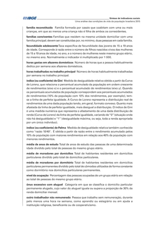 _____________________________________________________________ Síntese de indicadores sociais
Uma análise das condições de vida da população brasileira 2015
família reconstituída  Família formada por casais que coabitam com uma ou mais
crianças, em que ao menos uma criança não é filha de ambos os corresidentes.
famílias conviventes Famílias que residem na mesma unidade domiciliar com uma
família principal; devem ser constituídas por, no mínimo, duas pessoas em cada família.
fecundidade adolescenteTaxa específica de fecundidade das jovens de 15 a 19 anos
de idade. Corresponde à razão entre o número de filhos nascidos vivos das mulheres
de 15 a 19 anos de idade, no ano, e o número de mulheres neste mesmo grupo etário,
no mesmo ano. Normalmente o indicador é multiplicado por 1 000.
horas gastas em afazeres domésticos  Número de horas que a pessoa habitualmente
dedica por semana aos afazeres domésticos.
horas trabalhadas no trabalho principal  Número de horas habitualmente trabalhadas
por semana no trabalho principal.
índice (ou coeficiente) de Gini  Medida de desigualdade relativa obtida a partir da Curva
de Lorenz, que relaciona o percentual acumulado da população em ordem crescente
de rendimentos (eixo x) e o percentual acumulado de rendimentos (eixo y). Quando
os percentuais acumulados de população correspondem aos percentuais acumulados
de rendimentos (10% da população com 10% dos rendimentos, por exemplo), tem-
se a linha de perfeita igualdade. A Curva de Lorenz representa a distribuição real de
rendimentos de uma dada população tendo, em geral, formato convexo. Quanto mais
afastada da linha de perfeita igualdade, mais desigual a distribuição. O índice de Gini
é uma medida numérica que representa o afastamento de uma dada distribuição de
renda (Curva de Lorenz) da linha de perfeita igualdade, variando de“0” (situação onde
não há desigualdade) e “1” (desigualdade máxima, ou seja, toda a renda apropriada
por um único indivíduo).
índice (ou coeficiente) de Palma  Medida de desigualdade relativa também conhecida
como "razão 10/40". É obtida a partir da razão entre o rendimento acumulado pelos
10% da população com maiores rendimentos em relação aos 40% da população com
menores rendimentos.
média de anos de estudo Total de anos de estudo das pessoas de uma determinada
idade dividido pelo total de pessoas do mesmo grupo etário.
média de moradores por domicílios Total de habitantes residentes em domicílios
particulares dividido pelo total de domicílios particulares.
média de moradores por dormitório Total de habitantes residentes em domicílios
particulares permanentes dividido pelo total de cômodos utilizados de forma constante
como dormitório nos domicílios particulares permanentes.
nível da ocupação  Percentagem das pessoas ocupadas de um grupo etário em relação
ao total de pessoas do mesmo grupo etário.
ônus excessivo com aluguel  Categoria em que se classifica o domicílio particular
permanente alugado, cujo valor do aluguel iguala ou supera a proporção de 30% da
renda domiciliar mensal.
outro trabalhador não remunerado  Pessoa que trabalha sem remuneração, durante
pelo menos uma hora na semana, como aprendiz ou estagiário ou em ajuda a
instituição religiosa, beneficente ou de cooperativismo.
 