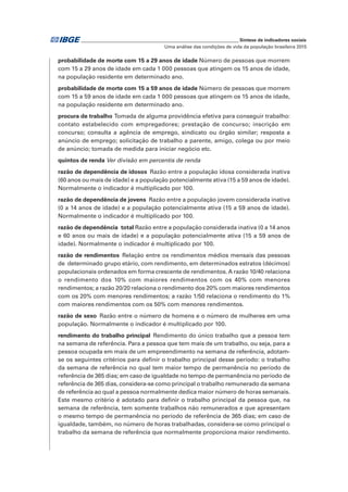 _____________________________________________________________ Síntese de indicadores sociais
Uma análise das condições de vida da população brasileira 2015
probabilidade de morte com 15 a 29 anos de idade Número de pessoas que morrem
com 15 a 29 anos de idade em cada 1 000 pessoas que atingem os 15 anos de idade,
na população residente em determinado ano.
probabilidade de morte com 15 a 59 anos de idade Número de pessoas que morrem
com 15 a 59 anos de idade em cada 1 000 pessoas que atingem os 15 anos de idade,
na população residente em determinado ano.
procura de trabalho Tomada de alguma providência efetiva para conseguir trabalho:
contato estabelecido com empregadores; prestação de concurso; inscrição em
concurso; consulta a agência de emprego, sindicato ou órgão similar; resposta a
anúncio de emprego; solicitação de trabalho a parente, amigo, colega ou por meio
de anúncio; tomada de medida para iniciar negócio etc.
quintos de renda Ver divisão em percentis de renda
razão de dependência de idosos  Razão entre a população idosa considerada inativa
(60 anos ou mais de idade) e a população potencialmente ativa (15 a 59 anos de idade).
Normalmente o indicador é multiplicado por 100.
razão de dependência de jovens  Razão entre a população jovem considerada inativa
(0 a 14 anos de idade) e a população potencialmente ativa (15 a 59 anos de idade).
Normalmente o indicador é multiplicado por 100.
razão de dependência  total Razão entre a população considerada inativa (0 a 14 anos
e 60 anos ou mais de idade) e a população potencialmente ativa (15 a 59 anos de
idade). Normalmente o indicador é multiplicado por 100.
razão de rendimentos Relação entre os rendimentos médios mensais das pessoas
de determinado grupo etário, com rendimento, em determinados estratos (décimos)
populacionais ordenados em forma crescente de rendimentos. A razão 10/40 relaciona
o rendimento dos 10% com maiores rendimentos com os 40% com menores
rendimentos; a razão 20/20 relaciona o rendimento dos 20% com maiores rendimentos
com os 20% com menores rendimentos; a razão 1/50 relaciona o rendimento do 1%
com maiores rendimentos com os 50% com menores rendimentos.
razão de sexo  Razão entre o número de homens e o número de mulheres em uma
população. Normalmente o indicador é multiplicado por 100.
rendimento do trabalho principal  Rendimento do único trabalho que a pessoa tem
na semana de referência. Para a pessoa que tem mais de um trabalho, ou seja, para a
pessoa ocupada em mais de um empreendimento na semana de referência, adotam-
se os seguintes critérios para definir o trabalho principal desse período: o trabalho
da semana de referência no qual tem maior tempo de permanência no período de
referência de 365 dias; em caso de igualdade no tempo de permanência no período de
referência de 365 dias, considera-se como principal o trabalho remunerado da semana
de referência ao qual a pessoa normalmente dedica maior número de horas semanais.
Este mesmo critério é adotado para definir o trabalho principal da pessoa que, na
semana de referência, tem somente trabalhos não remunerados e que apresentam
o mesmo tempo de permanência no período de referência de 365 dias; em caso de
igualdade, também, no número de horas trabalhadas, considera-se como principal o
trabalho da semana de referência que normalmente proporciona maior rendimento.
 