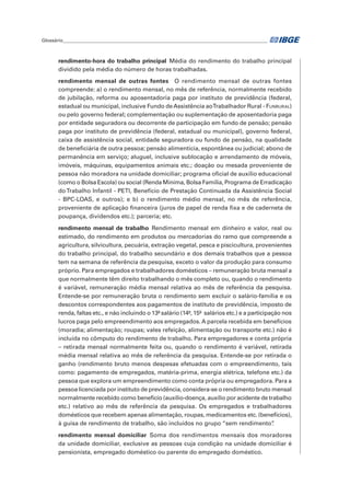 Glossário_______________________________________________________________________________________	
rendimento-hora do trabalho principal Média do rendimento do trabalho principal
dividido pela média do número de horas trabalhadas.
rendimento mensal de outras fontes  O rendimento mensal de outras fontes
compreende: a) o rendimento mensal, no mês de referência, normalmente recebido
de jubilação, reforma ou aposentadoria paga por instituto de previdência (federal,
estadual ou municipal, inclusive Fundo de Assistência aoTrabalhador Rural - Funrural)
ou pelo governo federal; complementação ou suplementação de aposentadoria paga
por entidade seguradora ou decorrente de participação em fundo de pensão; pensão
paga por instituto de previdência (federal, estadual ou municipal), governo federal,
caixa de assistência social, entidade seguradora ou fundo de pensão, na qualidade
de beneficiária de outra pessoa; pensão alimentícia, espontânea ou judicial; abono de
permanência em serviço; aluguel, inclusive sublocação e arrendamento de móveis,
imóveis, máquinas, equipamentos animais etc.; doação ou mesada proveniente de
pessoa não moradora na unidade domiciliar; programa oficial de auxílio educacional
(como o Bolsa Escola) ou social (Renda Mínima, Bolsa Família, Programa de Erradicação
doTrabalho Infantil - PETI, Benefício de Prestação Continuada da Assistência Social
- BPC-LOAS, e outros); e b) o rendimento médio mensal, no mês de referência,
proveniente de aplicação financeira (juros de papel de renda fixa e de caderneta de
poupança, dividendos etc.); parceria; etc.
rendimento mensal de trabalho Rendimento mensal em dinheiro e valor, real ou
estimado, do rendimento em produtos ou mercadorias do ramo que compreende a
agricultura, silvicultura, pecuária, extração vegetal, pesca e piscicultura, provenientes
do trabalho principal, do trabalho secundário e dos demais trabalhos que a pessoa
tem na semana de referência da pesquisa, exceto o valor da produção para consumo
próprio. Para empregados e trabalhadores domésticos – remuneração bruta mensal a
que normalmente têm direito trabalhando o mês completo ou, quando o rendimento
é variável, remuneração média mensal relativa ao mês de referência da pesquisa.
Entende-se por remuneração bruta o rendimento sem excluir o salário-família e os
descontos correspondentes aos pagamentos de instituto de previdência, imposto de
renda, faltas etc., e não incluindo o 13º salário (14º, 15º salários etc.) e a participação nos
lucros paga pelo empreendimento aos empregados. A parcela recebida em benefícios
(moradia; alimentação; roupas; vales refeição, alimentação ou transporte etc.) não é
incluída no cômputo do rendimento de trabalho. Para empregadores e conta própria
– retirada mensal normalmente feita ou, quando o rendimento é variável, retirada
média mensal relativa ao mês de referência da pesquisa. Entende-se por retirada o
ganho (rendimento bruto menos despesas efetuadas com o empreendimento, tais
como: pagamento de empregados, matéria-prima, energia elétrica, telefone etc.) da
pessoa que explora um empreendimento como conta própria ou empregadora. Para a
pessoa licenciada por instituto de previdência, considera-se o rendimento bruto mensal
normalmente recebido como benefício (auxílio-doença, auxílio por acidente de trabalho
etc.) relativo ao mês de referência da pesquisa. Os empregados e trabalhadores
domésticos que recebem apenas alimentação, roupas, medicamentos etc. (benefícios),
à guisa de rendimento de trabalho, são incluídos no grupo “sem rendimento”.
rendimento mensal domiciliar Soma dos rendimentos mensais dos moradores
da unidade domiciliar, exclusive as pessoas cuja condição na unidade domiciliar é
pensionista, empregado doméstico ou parente do empregado doméstico.
 