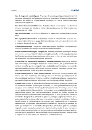 Glossário_______________________________________________________________________________________	
taxa de frequência escolar líquida  Proporção de pessoas que frequenta escola no nível
de ensino adequado à sua faixa etária, conforme organização do sistema educacional
brasileiro, em relação ao total de pessoas da mesma faixa etária, excluindo as que já
completaram esse nível.
taxa de mortalidade infantil  Número de óbitos infantis (menores de 1 ano de idade)
em uma população em relação ao número de nascidos vivos, em determinado ano,
multiplicado por 1 000.
taxa de urbanização  Proporção da população da área urbana em relação à população
total.
taxa específica de fecundidade Razão entre o número de filhos nascidos vivos, no ano,
e o número de mulheres no grupo etário considerado, no mesmo ano. Normalmente
o indicador é multiplicado por 1 000.
trabalhador doméstico  Pessoa que trabalha em serviço doméstico remunerado em
dinheiro ou benefícios, em uma ou mais unidades domiciliares.
trabalhador na construção para o próprio uso  Pessoa que trabalha, durante pelo menos
uma hora na semana, na construção de edificações, estradas privativas, poços e outras
benfeitorias (exceto as obras destinadas unicamente à reforma) para o próprio uso
de pelo menos um membro da unidade domiciliar.
trabalhador não remunerado membro da unidade domiciliar Pessoa que trabalha
sem remuneração, durante pelo menos uma hora na semana, em ajuda a membro da
unidade domiciliar que é: empregado na produção de bens primários (que compreende
as atividades da agricultura, silvicultura, pecuária, extração vegetal ou mineral, caça,
pesca e piscicultura), conta própria ou empregador.
trabalhador na produção para o próprio consumo  Pessoa que trabalha, durante pelo
menos uma hora na semana, na produção de bens do ramo que compreende as
atividades da agricultura, silvicultura, pecuária, extração vegetal, pesca e piscicultura,
para a própria alimentação de pelo menos um membro da unidade domiciliar.
trabalho  Exercício de: a) ocupação remunerada em dinheiro, produtos, mercadorias
ou benefícios (moradia, alimentação, roupas etc.) na produção de bens e serviços; b)
ocupação remunerada em dinheiro ou benefícios (moradia, alimentação, roupas etc.)
no serviço doméstico; c) ocupação sem remuneração na produção de bens e serviços,
desenvolvida durante pelo menos uma hora na semana: em ajuda a membro da
unidade domiciliar que tem trabalho como empregado na produção de bens primários
(atividades da agricultura, silvicultura, pecuária, extração vegetal ou mineral, caça,
pesca e piscicultura), conta própria ou empregador; em ajuda a instituição religiosa,
beneficente ou de cooperativismo; ou como aprendiz ou estagiário; ou d) ocupação
desenvolvida, durante pelo menos uma hora na semana, na produção de bens, do
ramo que compreende as atividades da agricultura, silvicultura, pecuária, extração
vegetal, pesca e piscicultura, destinados à própria alimentação de pelo menos um
membro da unidade domiciliar; ou na construção de edificações, estradas privativas,
poços e outras benfeitorias, exceto as obras destinadas unicamente à reforma, para
o próprio uso de pelo menos um membro da unidade domiciliar.
 
