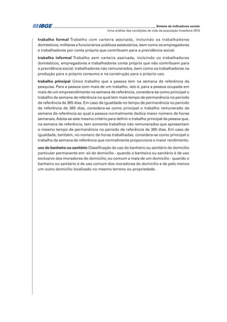 _____________________________________________________________ Síntese de indicadores sociais
Uma análise das condições de vida da população brasileira 2015
trabalho formal Trabalho com carteira assinada, incluindo os trabalhadores
domésticos; militares e funcionários públicos estatutários, bem como os empregadores
e trabalhadores por conta própria que contribuem para a previdência social.
trabalho informal Trabalho sem carteira assinada, incluindo os trabalhadores
domésticos, empregadores e trabalhadores conta própria que não contribuem para
a previdência social, trabalhadores não remunerados, bem como os trabalhadores na
produção para o próprio consumo e na construção para o próprio uso.
trabalho principal Único trabalho que a pessoa tem na semana de referência da
pesquisa. Para a pessoa com mais de um trabalho, isto é, para a pessoa ocupada em
mais de um empreendimento na semana de referência, considera-se como principal o
trabalho da semana de referência no qual tem mais tempo de permanência no período
de referência de 365 dias. Em caso de igualdade no tempo de permanência no período
de referência de 365 dias, considera-se como principal o trabalho remunerado da
semana de referência ao qual a pessoa normalmente dedica maior número de horas
semanais.Adota-se este mesmo critério para definir o trabalho principal da pessoa que,
na semana de referência, tem somente trabalhos não remunerados que apresentam
o mesmo tempo de permanência no período de referência de 365 dias. Em caso de
igualdade, também, no número de horas trabalhadas, considera-se como principal o
trabalho da semana de referência que normalmente proporciona o maior rendimento.
uso do banheiro ou sanitário Classificação do uso do banheiro ou sanitário do domicílio
particular permanente em: só do domicílio - quando o banheiro ou sanitário é de uso
exclusivo dos moradores do domicílio; ou comum a mais de um domicílio - quando o
banheiro ou sanitário é de uso comum dos moradores do domicílio e de pelo menos
um outro domicílio localizado no mesmo terreno ou propriedade.
 