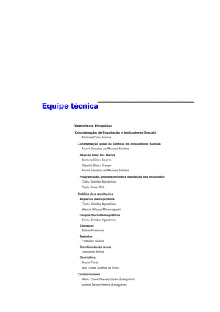 Equipe técnica
Diretoria de Pesquisas
Coordenação de População e Indicadores Sociais
Barbara Cobo Soares
Coordenação geral da Síntese de Indicadores Sociais
André Geraldo de Moraes Simões
Revisão final dos textos
Barbara Cobo Soares
Claudio Dutra Crespo
André Geraldo de Moraes Simões
Programação, processamento e tabulação dos resultados
Cíntia Simões Agostinho
Paulo César Dick
Análise dos resultados
Aspectos demográficos
Cíntia Simões Agostinho
Marcio Mitsuo Minamiguchi
Grupos Sociodemográficos
Cíntia Simões Agostinho
Educação
Betina Fresneda
Trabalho
Cristiane Soares
Distribuição de renda
Leonardo Athias
Domicílios
Bruno Perez
Nilo César Coelho da Silva
Colaboradores
Maria Clara Chaves Lopes (Estagiária)
IzabelaTaitson Vieira (Estagiária)
 