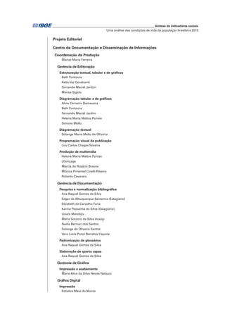 _____________________________________________________________ Síntese de indicadores sociais
Uma análise das condições de vida da população brasileira 2015
Projeto Editorial
Centro de Documentação e Disseminação de Informações
Coordenação de Produção
Marise Maria Ferreira
Gerência de Editoração
Estruturação textual, tabular e de gráficos
Beth Fontoura
Katia Vaz Cavalcanti
Fernanda Maciel Jardim
Marisa Sigolo
Diagramação tabular e de gráficos
Aline Carneiro Damacena
Beth Fontoura
Fernanda Maciel Jardim
Helena Maria Mattos Pontes
Simone Mello
Diagramação textual
Solange Maria Mello de Oliveira
Programação visual da publicação
Luiz Carlos ChagasTeixeira
Produção de multimídia
Helena Maria Mattos Pontes
LGonzaga
Márcia do Rosário Brauns
Mônica Pimentel Cinelli Ribeiro
Roberto Cavararo
Gerência de Documentação
Pesquisa e normalização bibliográfica
Ana Raquel Gomes da Silva
Edgar de Albuquerque Santanna (Estagiário)
Elizabeth de Carvalho Faria
Karina Pessanha da Silva (Estagiária)
Lioara Mandoju
Maria Socorro da Silva Araújo
Nadia Bernuci dos Santos
Solange de Oliveira Santos
Vera Lúcia Punzi Barcelos Capone
Padronização de glossários
Ana Raquel Gomes da Silva
Elaboração de quarta capas
Ana Raquel Gomes da Silva
Gerência de Gráfica
Impressão e acabamento
Maria Alice da Silva Neves Nabuco
Gráfica Digital
Impressão
Ednalva Maia do Monte
 