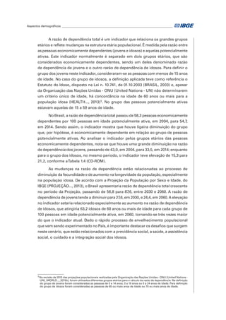 Aspectos demográficos__________________________________________________________________________	
A razão de dependência total é um indicador que relaciona os grandes grupos
etários e reflete mudanças na estrutura etária populacional. É medida pela razão entre
as pessoas economicamente dependentes (jovens e idosos) e aquelas potencialmente
ativas. Este indicador normalmente é separado em dois grupos etários, que são
considerados economicamente dependentes, sendo um deles denominado razão
de dependência de jovens e o outro razão de dependência de idosos. Para definir o
grupo dos jovens neste indicador, consideraram-se as pessoas com menos de 15 anos
de idade. No caso do grupo de idosos, a definição aplicada teve como referência o
Estatuto do Idoso, disposto na Lei n. 10.741, de 01.10.2003 (BRASIL, 2003) e, apesar
da Organização das Nações Unidas - ONU (United Nations - UN) não determinarem
um critério único de idade, há concordância na idade de 60 anos ou mais para a
população idosa (HEALTH..., 2013)3
. No grupo das pessoas potencialmente ativas
estavam aquelas de 15 a 59 anos de idade.
No Brasil, a razão de dependência total passou de 58,3 pessoas economicamente
dependentes por 100 pessoas em idade potencialmente ativa, em 2004, para 54,7,
em 2014. Sendo assim, o indicador mostra que houve ligeira diminuição do grupo
que, por hipótese, é economicamente dependente em relação ao grupo de pessoas
potencialmente ativas. Ao analisar o indicador pelos grupos etários das pessoas
economicamente dependentes, nota-se que houve uma grande diminuição na razão
de dependência dos jovens, passando de 43,0, em 2004, para 33,5, em 2014; enquanto
para o grupo dos idosos, no mesmo período, o indicador teve elevação de 15,3 para
21,2, conforme aTabela 1.4 (CD-ROM).
As mudanças na razão de dependência estão relacionadas ao processo de
diminuição da fecundidade e de aumento na longevidade da população, especialmente
na população idosa. De acordo com a Projeção da População por Sexo e Idade, do
IBGE (PROJEÇÃO..., 2013), o Brasil apresentaria razão de dependência total crescente
no período da Projeção, passando de 56,8 para 87,6, entre 2030 e 2060. A razão de
dependência de jovens tende a diminuir para 27,6, em 2030, e 24,4, em 2060.A elevação
no indicador estaria relacionado especialmente ao aumento na razão de dependência
de idosos, que atingiria 63,2 idosos de 60 anos ou mais de idade para cada grupo de
100 pessoas em idade potencialmente ativa, em 2060, tornando-se três vezes maior
do que o indicador atual. Dado o rápido processo de envelhecimento populacional
que vem sendo experimentado no País, é importante destacar os desafios que surgem
neste cenário, que estão relacionados com a previdência social, a saúde, a assistência
social, o cuidado e a integração social dos idosos.
3
Na revisão de 2015 das projeções populacionais realizadas pela Organização das Nações Unidas - ONU (United Nations -
UN), (WORLD..., 2015b), foram utilizados diferentes grupos etários para o cálculo da razão de dependência. Na definição
do grupo de jovens foram consideradas as pessoas de 0 a 14 anos, 0 a 19 anos ou 0 a 24 anos de idade. Para definição
do grupo de idosos foram consideradas as pessoas de 65 ou mais anos de idade ou 70 ou mais anos de idade.
 