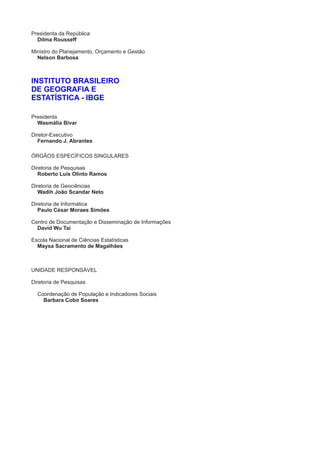 Presidenta da República
Ministro do Planejamento, Orçamento e Gestão
Presidenta
Diretor-Executivo
ÓRGÃOS ESPECÍFICOS SINGULARES
Diretoria de Pesquisas
Diretoria de Geociências
Diretoria de Informática
Centro de Documentação e Disseminação de Informações
Escola Nacional de Ciências Estatísticas
UNIDADE RESPONSÁVEL
Diretoria de Pesquisas
Dilma Rousseff
Nelson Barbosa
Wasmália Bivar
Roberto Luís Olinto Ramos
Wadih João Scandar Neto
Paulo César Moraes Simões
David Wu Tai
INSTITUTO BRASILEIRO
DE GEOGRAFIA E
ESTATÍSTICA - IBGE
Fernando J. Abrantes
Maysa Sacramento de Magalhães
Coordenação de População e Indicadores Sociais
Barbara Cobo Soares
 