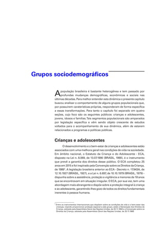 Grupos sociodemográficos
Apopulação brasileira é bastante heterogênea e tem passado por
profundas mudanças demográficas, econômicas e sociais nas
últimas décadas. Para melhor entender esta dinâmica o presente capítulo
buscou analisar o comportamento de alguns grupos populacionais que,
por possuírem caraterísticas próprias, responderam de forma específica
a essas transformações. Para tanto o capítulo foi separado em quatro
seções, cujo foco são os seguintes públicos: crianças e adolescentes,
jovens, idosos e famílias.Tais segmentos populacionais são amparados
por legislação específica e vêm sendo objeto crescente de estudos
voltados para o acompanhamento de sua dinâmica, além de estarem
relacionados a programas e políticas públicas.
Crianças e adolescentes
O desenvolvimento e o bem-estar de crianças e adolescentes estão
associados com uma melhora geral nas condições de vida na sociedade.
Em âmbito nacional, o Estatuto da Criança e do Adolescente - ECA,
disposto na Lei n. 8.069, de 13.07.1990 (BRASIL, 1990), é o instrumento
que prevê a garantia dos direitos desse público. O ECA completou 25
anos em 2015 e foi inspirado pela Convenção sobre os Direitos da Criança,
de 19891
. A legislação brasileira anterior ao ECA - Decreto n. 17.943A, de
12.10.1927 (BRASIL, 1927), e a Lei n. 6.697, de 10.10.1979 (BRASIL, 1979) -
dispunha sobre a assistência, proteção e vigilância a menores de 18 anos
que se encontravam em situação irregular. O ECA, por sua vez, tem uma
abordagem mais abrangente e dispõe sobre a proteção integral à criança
e ao adolescente, garantindo-lhes gozo de todos os direitos fundamentais
inerentes à pessoa humana.
1
Entre os instrumentos internacionais que dispõem sobre as condições de vida e o bem-estar das
crianças, visando proporcionar proteção especial a este grupo, estão a Declaração dos Direitos da
Criança, adotada pela Assembleia Geral das Nações Unidas, de 20.11.1959 e a Convenção sobre os
Direitos da Criança, adotada pela Assembleia Geral das Nações Unidas, de 20.11.1989.
 