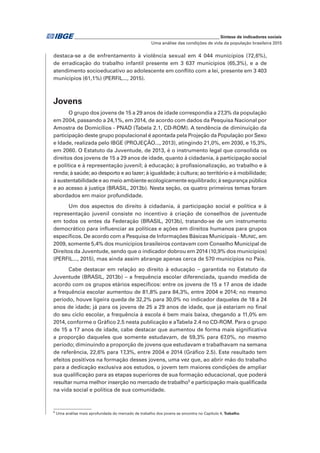 _____________________________________________________________ Síntese de indicadores sociais
Uma análise das condições de vida da população brasileira 2015
destaca-se a de enfrentamento à violência sexual em 4 044 municípios (72,6%),
de erradicação do trabalho infantil presente em 3 637 municípios (65,3%), e a de
atendimento socioeducativo ao adolescente em conflito com a lei, presente em 3 403
municípios (61,1%) (PERFIL..., 2015).
Jovens
O grupo dos jovens de 15 a 29 anos de idade correspondia a 27,3% da população
em 2004, passando a 24,1%, em 2014, de acordo com dados da Pesquisa Nacional por
Amostra de Domicílios - PNAD (Tabela 2.1, CD-ROM). A tendência de diminuição da
participação deste grupo populacional é apontada pela Projeção da População por Sexo
e Idade, realizada pelo IBGE (PROJEÇÃO..., 2013), atingindo 21,0%, em 2030, e 15,3%,
em 2060. O Estatuto da Juventude, de 2013, é o instrumento legal que consolida os
direitos dos jovens de 15 a 29 anos de idade, quanto à cidadania, à participação social
e política e à representação juvenil; à educação; à profissionalização, ao trabalho e à
renda; à saúde; ao desporto e ao lazer; à igualdade; à cultura; ao território e à mobilidade;
à sustentabilidade e ao meio ambiente ecologicamente equilibrado; à segurança pública
e ao acesso à justiça (BRASIL, 2013b). Nesta seção, os quatro primeiros temas foram
abordados em maior profundidade.
Um dos aspectos do direito à cidadania, à participação social e política e à
representação juvenil consiste no incentivo à criação de conselhos de juventude
em todos os entes da Federação (BRASIL, 2013b), tratando-se de um instrumento
democrático para influenciar as políticas e ações em direitos humanos para grupos
específicos. De acordo com a Pesquisa de Informações Básicas Municipais - MUNIC, em
2009, somente 5,4% dos municípios brasileiros contavam com Conselho Municipal de
Direitos da Juventude, sendo que o indicador dobrou em 2014 (10,9% dos municípios)
(PERFIL..., 2015), mas ainda assim abrange apenas cerca de 570 municípios no País.
Cabe destacar em relação ao direito à educação – garantida no Estatuto da
Juventude (BRASIL, 2013b) – a frequência escolar diferenciada, quando medida de
acordo com os grupos etários específicos: entre os jovens de 15 a 17 anos de idade
a frequência escolar aumentou de 81,8% para 84,3%, entre 2004 e 2014; no mesmo
período, houve ligeira queda de 32,2% para 30,0% no indicador daqueles de 18 a 24
anos de idade; já para os jovens de 25 a 29 anos de idade, que já estariam no final
do seu ciclo escolar, a frequência à escola é bem mais baixa, chegando a 11,0% em
2014, conforme o Gráfico 2.5 nesta publicação e aTabela 2.4 no CD-ROM. Para o grupo
de 15 a 17 anos de idade, cabe destacar que aumentou de forma mais significativa
a proporção daqueles que somente estudavam, de 59,3% para 67,0%, no mesmo
período; diminuindo a proporção de jovens que estudavam e trabalhavam na semana
de referência, 22,6% para 17,3%, entre 2004 e 2014 (Gráfico 2.5). Este resultado tem
efeitos positivos na formação desses jovens, uma vez que, ao abrir mão do trabalho
para a dedicação exclusiva aos estudos, o jovem tem maiores condições de ampliar
sua qualificação para as etapas superiores de sua formação educacional, que poderá
resultar numa melhor inserção no mercado de trabalho5
e participação mais qualificada
na vida social e política de sua comunidade.
5
Uma análise mais aprofundada do mercado de trabalho dos jovens se encontra no Capítulo 4, Trabalho.
 