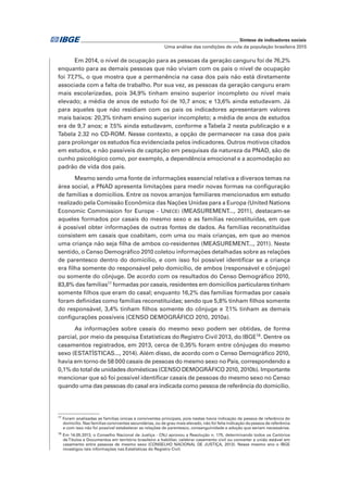 _____________________________________________________________ Síntese de indicadores sociais
Uma análise das condições de vida da população brasileira 2015
Em 2014, o nível de ocupação para as pessoas da geração canguru foi de 76,2%
enquanto para as demais pessoas que não viviam com os pais o nível de ocupação
foi 77,7%, o que mostra que a permanência na casa dos pais não está diretamente
associada com a falta de trabalho. Por sua vez, as pessoas da geração canguru eram
mais escolarizadas, pois 34,9% tinham ensino superior incompleto ou nível mais
elevado; a média de anos de estudo foi de 10,7 anos; e 13,6% ainda estudavam. Já
para aqueles que não residiam com os pais os indicadores apresentaram valores
mais baixos: 20,3% tinham ensino superior incompleto; a média de anos de estudos
era de 9,7 anos; e 7,5% ainda estudavam, conforme a Tabela 2 nesta publicação e a
Tabela 2.32 no CD-ROM. Nesse contexto, a opção de permanecer na casa dos pais
para prolongar os estudos fica evidenciada pelos indicadores. Outros motivos citados
em estudos, e não passíveis de captação em pesquisas da natureza da PNAD, são de
cunho psicológico como, por exemplo, a dependência emocional e a acomodação ao
padrão de vida dos pais.
Mesmo sendo uma fonte de informações essencial relativa a diversos temas na
área social, a PNAD apresenta limitações para medir novas formas na configuração
de famílias e domicílios. Entre os novos arranjos familiares mencionados em estudo
realizado pela Comissão Econômica das Nações Unidas para a Europa (United Nations
Economic Commission for Europe - UNECE) (MEASUREMENT..., 2011), destacam-se
aqueles formados por casais do mesmo sexo e as famílias reconstituídas, em que
é possível obter informações de outras fontes de dados. As famílias reconstituídas
consistem em casais que coabitam, com uma ou mais crianças, em que ao menos
uma criança não seja filha de ambos co-residentes (MEASUREMENT..., 2011). Neste
sentido, o Censo Demográfico 2010 coletou informações detalhadas sobre as relações
de parentesco dentro do domicílio, e com isso foi possível identificar se a criança
era filha somente do responsável pelo domicílio, de ambos (responsável e cônjuge)
ou somente do cônjuge. De acordo com os resultados do Censo Demográfico 2010,
83,8% das famílias17
formadas por casais, residentes em domicílios particulares tinham
somente filhos que eram do casal; enquanto 16,2% das famílias formadas por casais
foram definidas como famílias reconstituídas; sendo que 5,8% tinham filhos somente
do responsável, 3,4% tinham filhos somente do cônjuge e 7,1% tinham as demais
configurações possíveis (CENSO DEMOGRÁFICO 2010, 2010a).
As informações sobre casais do mesmo sexo podem ser obtidas, de forma
parcial, por meio da pesquisa Estatísticas do Registro Civil 2013, do IBGE18
. Dentre os
casamentos registrados, em 2013, cerca de 0,35% foram entre cônjuges do mesmo
sexo (ESTATÍSTICAS..., 2014). Além disso, de acordo com o Censo Demográfico 2010,
havia em torno de 58 000 casais de pessoas do mesmo sexo no País, correspondendo a
0,1% do total de unidades domésticas (CENSO DEMOGRÁFICO 2010, 2010b). Importante
mencionar que só foi possível identificar casais de pessoas do mesmo sexo no Censo
quando uma das pessoas do casal era indicada como pessoa de referência do domicílio.
17
Foram analisadas as famílias únicas e conviventes principais, pois nestas havia indicação da pessoa de referência do
domicílio. Nas famílias conviventes secundárias, ou de grau mais elevado, não foi feita indicação da pessoa de referência
e com isso não foi possível estabelecer as relações de parentesco, consanguinidade e adoção que seriam necessárias.
18
Em 14.05.2013, o Conselho Nacional de Justiça - CNJ aprovou a Resolução n. 175, determinando todos os Cartórios
deTítulos e Documentos em território brasileiro a habilitar, celebrar casamento civil ou converter a união estável em
casamento entre pessoas de mesmo sexo (CONSELHO NACIONAL DE JUSTIÇA, 2013). Nesse mesmo ano o IBGE
investigou tais informações nas Estatísticas do Registro Civil.
 