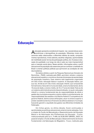 Educação
Aeducação apresenta considerável impacto  nas  características socio­
econômicas e demográficas da população. Diferentes níveis edu-
cacionais estão relacionados a diferentes hábitos de saúde, comporta­
mentos reprodutivos, níveis salariais, escolhas religiosas, oportunidades
de mobilidade social, formas de participação política, etc. O acesso à edu-
cação de qualidade e ao longo da vida é cada vez mais imprescindível
para a inserção social plena. Nesse sentido, informações sobre o perfil
educacional da população são essenciais para se conhecer a realidade do
Brasil e orientar políticas públicas que aprimorem as condições de vida
dos brasileiros.
Os dados obtidos a partir da Pesquisa Nacional por Amostra de
Domicílios - PNAD, realizada pelo IBGE, permitem retratar o sistema
educacional brasileiro e monitorar diversas dimensões da escolaridade
da população brasileira. Esse sistema está legalmente organizado
em dois níveis: educação básica e superior. A educação básica, por
sua vez, divide-se em três níveis: educação infantil, que compreende
formalmente a faixa de 0 a 5 anos de idade, ensino fundamental, de 6 a
14 anos de idade, e ensino médio, de 15 a 17 anos de idade.Trata-se de
um sistema administrativamente descentralizado, no qual a educação
infantil e o ensino fundamental são de responsabilidade de oferta e
gestão dos municípios enquanto o ensino médio é, prioritariamente, de
responsabilidade dos estados e do Distrito Federal. É competência do
governo federal, dentre outras atribuições, atuar no ensino superior e
prestar assistência técnica e financeira às esferas estadual e municipal,
buscando garantir a equidade dos gastos nas diferentes Unidades da
Federação.
Em linhas gerais, na última década, foram continuadas e
aprofundadas as políticas educacionais anteriormente adotadas. Com
a criação do Fundo de Manutenção e Desenvolvimento da Educação
Básica e de Valorização dos Profissionais da Educação - Fundeb,
institucionalizado pela Lei n. 11.494, de 20.06.2007 (BRASIL, 2007), foi
possível ampliar o Fundo de Manutenção e Desenvolvimento do Ensino
Fundamental e de Valorização do Magistério - Fundef, instituído pela
 