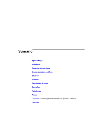 Sumário
Apresentação
Introdução
Aspectos demográficos
Grupos sociodemográficos
Educação
Trabalho
Distribuição de renda
Domicílios
Referências
Anexo
Quadro 1- Classificação das estimativas quanto à precisão
Glossário
 