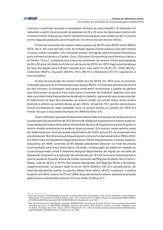 _____________________________________________________________ Síntese de indicadores sociais
Uma análise das condições de vida da população brasileira 2015
meninos e meninas, levando a resultados efetivos de aprendizado6
. O indicador foi
calculado a partir da proporção de pessoas de 20 a 22 anos de idade que concluíram
o ensino médio. Esse grupo etário representa as pessoas cuja idade era de 3 a 5 anos
acima daquela esperada para frequência no último ano do ensino médio.
A taxa de conclusão do ensino médio passou de 45,5% para 60,8% entre 2004 e
2014, isto é, em uma década, mais da metade desses jovens passou a ter pelo menos
o ensino médio completo. Um indicador similar, divulgado pela Comissão Econômica
para a América Latina e o Caribe - Cepal (Comisión Ecnonómica para América Latina y
el Caribe - Cepal)7
, evidencia que a taxa de conclusão do ensino médio para pessoas
de 20 a 24 anos de idade na América Latina era de 57,5% em 2013, ligeiramente abaixo
da taxa divulgada para o Brasil naquele ano, cujo valor foi de 61,7%. Chile (84,2%),
Colômbia (69,0%), Equador (64,9%), Peru (82,1%) e Venezuela (72,7%) superaram a
taxa brasileira.
A taxa de conclusão do ensino médio era de 54,9% em 2014 para os homens,
enquanto que para as mulheres essa taxa atingiu 66,9%, 12,0 pontos percentuais acima
da dos homens. A vantagem das jovens pode estar relacionada a papéis de gênero
que direcionam os jovens mais cedo para o mercado de trabalho, fazendo com que
eles conciliem mais frequentemente estudo e trabalho, agravando seu atraso escolar.
O diferencial na taxa de conclusão do ensino médio era ainda maior entre jovens
brancos e pretos ou pardos desse grupo etário, atingindo 19,1 pontos percentuais.
Como consequência, esse indicador para os jovens pretos ou pardos em 2014 era
menor do que o dos jovens brancos em 2004 (Gráfico 3.5).
Outro indicador que está diretamente relacionado à evolução do atraso escolar é
a proporção dos estudantes de 18 a 24 anos de idade que frequentava o ensino superior,
nível adequado a essa faixa etária. O aumento da taxa de frequência escolar líquida no
ensino médio certamente irá acelerar esse processo. Um avanço nesse sentido pode
ser observado por meio da queda significativa de 15,8% para 4,3% na proporção dos
estudantes de 18 a 24 anos que frequentavam o ensino fundamental entre 2004 e 2014.
Em 2014, entre os estudantes dessa faixa etária, 58,5% frequentavam o ensino superior,
enquanto, em 2004, somente 32,9% desses estudantes estavam no nível de ensino
recomendado para a sua faixa etária. Contudo, a adequação da idade em relação ao
curso frequentado ainda é bastante desigual dependendo da região de moradia do
estudante. Enquanto a proporção de estudantes de 18 a 24 anos que frequentavam o
ensino superior ficavam acima da média nacional nas Regiões Sudeste, Sul e Centro-
Oeste, apenas 40,2% e 45,5% dos jovens estudantes das Regiões Norte e Nordeste,
respectivamente, cursavam esse nível em 2014 (Gráfico 3.6). Em complemento, do
total de estudantes pretos ou pardos dessa faixa etária, 45,5% cursavam o ensino
superior em 2014, contra 16,7% em 2004. Esse percentual é abaixo daquele alcançado
pelos jovens estudantes brancos 10 anos antes (Gráfico 3.7).
6
Para informações mais detalhadas, consultar o documento: LIST of proposals: (July 7 2015). NewYork: United Nations,
Department of Economic and Social Affairs, 2015. 114 p. Disponível em: <http://unstats.un.org/sdgs/files/IAEG-SDGs%
20-%20list%20of%20proposals%20-%2020150707.pdf>. Acesso em: nov. 2015.
7
Para informações mais detalhadas, consultar: PORCENTAJE de personas de 20 a 24 años com educación secundaria
completa por sexo. In: NACIONES UNIDAS. Comisión Económica Para América Latina y el Caribe. Cepalstat: base
de datos. Santiago de Chile: Cepal, [2015]. Disponível em: <http://interwp.cepal.org/sisgen/ConsultaIntegrada.
asp?idIndicador=2119&idioma=e>. Acesso em: set. 2015.
 