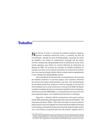 Trabalho
Nos últimos 10 anos, o mercado de trabalho brasileiro registrou
algumas mudanças estruturais como o aumento da taxa de
formalização, redução da taxa de desocupação, expansão da renda
do trabalho e da massa de rendimentos, evolução real do salário
mínimo, redução das desigualdades entre os estratos de renda, entre
outros aspectos, que reflete um cenário diferente do observado na
década de 19901
. Os avanços do mercado de trabalho brasileiro no
período ocorreram num contexto econômico de crescimento do País,
com uma taxa de inflação oficial inferior à meta máxima estabelecida
e com redução das desigualdades sociais.
Numa perspectiva internacional, o comportamento do mercado
de trabalho brasileiro no período seguiu uma trajetória diferente
da maioria dos países desenvolvidos, que teve uma desaceleração
da atividade econômica, queda do nível de emprego e aumento da
informalidade com a crise econômica e financeira de 2008. No Brasil,
os efeitos imediatos da crise no mercado de trabalho foram transitórios,
restritos ao período 2008-2009, e o comportamento da economia nos
anos seguintes seguiu uma trajetória que favoreceu o emprego.
Segundo o relatório World employment and social outlook:
trends 2015, elaborado pela Organização Internacional doTrabalho - OIT
(International Labour Office - ILO), seis anos após a crise já é possível
observar para a economia global uma retomada da atividade econômica
e do emprego, principalmente para as economias desenvolvidas, porém
num nível inferior ao período pré-crise. No entanto, regiões como a
1
Para informações mais detalhadas, acerca da evolução do mercado de trabalho brasileiro na década
de 1990, consultar: DEDECCA, C. S. Notas sobre a evolução do mercado de trabalho no Brasil. Revista
de Economia Política, São Paulo: Centro de Economia Política: Ed. 34, v. 25, n. 1 (97), p. 94-111, jan./
mar. 2005, p. 94-111. Disponível em: <http://www.rep.org.br/PDF/97-6.PDF>. Acesso em: nov. 2015.
 