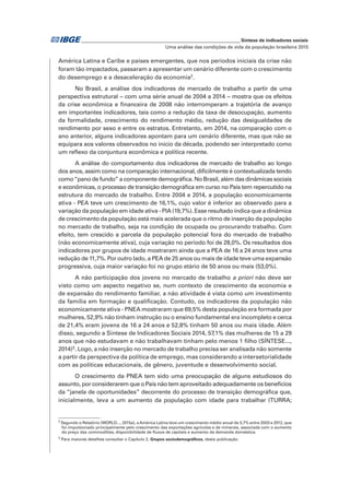 _____________________________________________________________ Síntese de indicadores sociais
Uma análise das condições de vida da população brasileira 2015
América Latina e Caribe e países emergentes, que nos períodos iniciais da crise não
foram tão impactados, passaram a apresentar um cenário diferente com o crescimento
do desemprego e a desaceleração da economia2
.
No Brasil, a análise dos indicadores de mercado de trabalho a partir de uma
perspectiva estrutural − com uma série anual de 2004 a 2014 − mostra que os efeitos
da crise econômica e financeira de 2008 não interromperam a trajetória de avanço
em importantes indicadores, tais como a redução da taxa de desocupação, aumento
da formalidade, crescimento do rendimento médio, redução das desigualdades de
rendimento por sexo e entre os estratos. Entretanto, em 2014, na comparação com o
ano anterior, alguns indicadores apontam para um cenário diferente, mas que não se
equipara aos valores observados no início da década, podendo ser interpretado como
um reflexo da conjuntura econômica e política recente.
A análise do comportamento dos indicadores de mercado de trabalho ao longo
dos anos, assim como na comparação internacional, dificilmente é contextualizada tendo
como“pano de fundo” a componente demográfica. No Brasil, além das dinâmicas sociais
e econômicas, o processo de transição demográfica em curso no País tem repercutido na
estrutura do mercado de trabalho. Entre 2004 e 2014, a população economicamente
ativa - PEA teve um crescimento de 16,1%, cujo valor é inferior ao observado para a
variação da população em idade ativa - PIA (19,7%). Esse resultado indica que a dinâmica
de crescimento da população está mais acelerada que o ritmo de inserção da população
no mercado de trabalho, seja na condição de ocupada ou procurando trabalho. Com
efeito, tem crescido a parcela da população potencial fora do mercado de trabalho
(não economicamente ativa), cuja variação no período foi de 28,0%. Os resultados dos
indicadores por grupos de idade mostraram ainda que a PEA de 16 a 24 anos teve uma
redução de 11,7%. Por outro lado, a PEA de 25 anos ou mais de idade teve uma expansão
progressiva, cuja maior variação foi no grupo etário de 50 anos ou mais (53,0%).
A não participação dos jovens no mercado de trabalho a priori não deve ser
visto como um aspecto negativo se, num contexto de crescimento da economia e
de expansão do rendimento familiar, a não atividade é vista como um investimento
da família em formação e qualificação. Contudo, os indicadores da população não
economicamente ativa - PNEA mostraram que 69,5% desta população era formada por
mulheres, 52,9% não tinham instrução ou o ensino fundamental era incompleto e cerca
de 21,4% eram jovens de 16 a 24 anos e 52,8% tinham 50 anos ou mais idade. Além
disso, segundo a Síntese de Indicadores Sociais 2014, 57,1% das mulheres de 15 a 29
anos que não estudavam e não trabalhavam tinham pelo menos 1 filho (SÍNTESE...,
2014)3
. Logo, a não inserção no mercado de trabalho precisa ser analisada não somente
a partir da perspectiva da política de emprego, mas considerando a intersetorialidade
com as políticas educacionais, de gênero, juventude e desenvolvimento social.
O crescimento da PNEA tem sido uma preocupação de alguns estudiosos do
assunto, por considerarem que o País não tem aproveitado adequadamente os benefícios
da “janela de oportunidades” decorrente do processo de transição demográfica que,
inicialmente, leva a um aumento da população com idade para trabalhar (TURRA;
2
Segundo o Relatório (WORLD..., 2015a), aAmérica Latina teve um crescimento médio anual de 3,7% entre 2003 e 2012, que
foi impulsionado principalmente pelo crescimento das exportações agrícolas e de minerais, associada com o aumento
do preço das commodities, disponibilidade de fluxos de capitais e aumento da demanda doméstica.
3
Para maiores detalhes consultar o Capítulo 2, Grupos sociodemográficos, desta publicação.
 