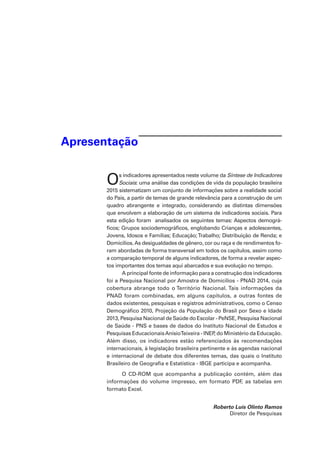 Apresentação
Os indicadores apresentados neste volume da Síntese de Indicadores
Sociais: uma análise das condições de vida da população brasileira
2015 sistematizam um conjunto de informações sobre a realidade social
do País, a partir de temas de grande relevância para a construção de um
quadro abrangente e integrado, considerando as distintas dimensões
que envolvem a elaboração de um sistema de indicadores sociais. Para
esta edição foram analisados os seguintes temas: Aspectos demográ-
ficos; Grupos sociodemográficos, englobando Crianças e adolescentes,
Jovens, Idosos e Famílias; Educação;Trabalho; Distribuição de Renda; e
Domicílios.As desigualdades de gênero, cor ou raça e de rendimentos fo-
ram abordadas de forma transversal em todos os capítulos, assim como
a comparação temporal de alguns indicadores, de forma a revelar aspec-
tos importantes dos temas aqui abarcados e sua evolução no tempo.
A principal fonte de informação para a construção dos indicadores
foi a Pesquisa Nacional por Amostra de Domicílios - PNAD 2014, cuja
cobertura abrange todo o Território Nacional. Tais informações da
PNAD foram combinadas, em alguns capítulos, a outras fontes de
dados existentes, pesquisas e registros administrativos, como o Censo
Demográfico 2010, Projeção da População do Brasil por Sexo e Idade
2013, Pesquisa Nacional de Saúde do Escolar - PeNSE, Pesquisa Nacional
de Saúde - PNS e bases de dados do Instituto Nacional de Estudos e
Pesquisas EducacionaisAnísioTeixeira - INEP, do Ministério da Educação.
Além disso, os indicadores estão referenciados às recomendações
internacionais, à legislação brasileira pertinente e às agendas nacional
e internacional de debate dos diferentes temas, das quais o Instituto
Brasileiro de Geografia e Estatística - IBGE participa e acompanha.
O CD-ROM que acompanha a publicação contém, além das
informações do volume impresso, em formato PDF, as tabelas em
formato Excel.
Roberto Luís Olinto Ramos
Diretor de Pesquisas
 