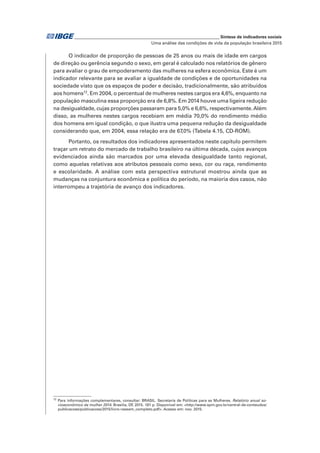 _____________________________________________________________ Síntese de indicadores sociais
Uma análise das condições de vida da população brasileira 2015
O indicador de proporção de pessoas de 25 anos ou mais de idade em cargos
de direção ou gerência segundo o sexo, em geral é calculado nos relatórios de gênero
para avaliar o grau de empoderamento das mulheres na esfera econômica. Este é um
indicador relevante para se avaliar a igualdade de condições e de oportunidades na
sociedade visto que os espaços de poder e decisão, tradicionalmente, são atribuídos
aos homens12
. Em 2004, o percentual de mulheres nestes cargos era 4,6%, enquanto na
população masculina essa proporção era de 6,8%. Em 2014 houve uma ligeira redução
na desigualdade, cujas proporções passaram para 5,0% e 6,6%, respectivamente.Além
disso, as mulheres nestes cargos recebiam em média 70,0% do rendimento médio
dos homens em igual condição, o que ilustra uma pequena redução da desigualdade
considerando que, em 2004, essa relação era de 67,0% (Tabela 4.15, CD-ROM).
Portanto, os resultados dos indicadores apresentados neste capítulo permitem
traçar um retrato do mercado de trabalho brasileiro na última década, cujos avanços
evidenciados ainda são marcados por uma elevada desigualdade tanto regional,
como aquelas relativas aos atributos pessoais como sexo, cor ou raça, rendimento
e escolaridade. A análise com esta perspectiva estrutural mostrou ainda que as
mudanças na conjuntura econômica e política do período, na maioria dos casos, não
interrompeu a trajetória de avanço dos indicadores.
12
Para informações complementares, consultar: BRASIL. Secretaria de Políticas para as Mulheres. Relatório anual so-
cioeconômico da mulher 2014. Brasília, DF, 2015. 181 p. Disponível em: <http://www.spm.gov.br/central-de-conteudos/
publicacoes/publicacoes/2015/livro-raseam_completo.pdf>. Acesso em: nov. 2015.
 