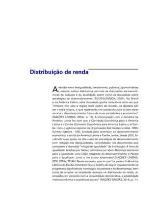 Distribuição de renda
Arelação entre desigualdade, crescimento, pobreza, oportunidades
e mesmo justiça distributiva permeia as discussões socioeconô-
micas do passado e da atualidade, assim como as discussões sobre
estratégias de desenvolvimento (BOURGUIGNON, 2004). No Brasil
e na América Latina, essa discussão ganha relevância uma vez que
“embora não seja a região mais pobre do mundo, se destaca por
ser a mais iníqua, o que representa um obstáculo para o bem-estar
atual e o desenvolvimento futuro de suas sociedades e economias”
(NAÇÕES UNIDAS, 2014c, p. 18). A preocupação com a temática na
América Latina fez com que a Comissão Econômica para a América
Latina e o Caribe (Comisión Económica para América Latina y el Cari-
be - Cepal), agência regional da Organização das Nações Unidas - ONU
(United Nations - UN), fundada para contribuir ao desenvolvimento
econômico e social da América Latina e Caribe, tenha, desde 2010, fo-
calizado suas ações na discussão de estratégias de desenvolvimento
com redução das desigualdades, consolidadas nos documentos que
compõem a chamada “trilogia da igualdade” da Instituição: A hora da
igualdade: brechas por fechar, caminhos por abrir; Mudança estrutural
para a igualdade: uma visão integrada do desenvolvimento; e Pactos
para a igualdade: rumo a um futuro sustentável (NAÇÕES UNIDAS,
2010, 2014a, 2014b). Nesse contexto, aponta que “os países da América
Latina e do Caribe enfrentam hoje o desafio de seguir impulsionando os
progressos significativos na redução da pobreza e do desemprego, bem
como de ampliar os incipientes avanços na distribuição da renda, al-
cançados em conjunto com a consolidação democrática, a estabilidade
macroeconômica e as políticas sociais” (NAÇÕES UNIDAS, 2014c, p. 11).
 