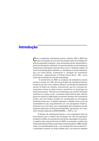Introdução
Com a publicação Indicadores sociais: relatório 1979, o IBGE deu
início à produção de uma série de estudos sobre as condições de
vida da população brasileira, cujas dimensões seriam apreendidas a
partir de indicadores, refletindo, em grande medida, as orientações de
importantes publicações internacionais, como o Towards a system of
social and demographic statistics e o Handbook on social indicators,
que, em linhas gerais, contestavam a utilização de indicadores
econômicos – especialmente o Produto Interno Bruto - PIB – como
proxy das condições de vida das populações.
	 O pioneirismo do IBGE na produção de indicadores sociais
remete à criação, em 1973, do Grupo Projeto de Indicadores Sociais,
iniciativa que teve como objetivo adequar a produção de estatísticas
sociais do Brasil ao contexto internacional, que era marcado por
crescentes críticas ao determinismo econômico na explicação de
fenômenos sociais. Partindo da conceituação que confere dimensão
sistêmica ao campo social, a proposta desenvolvida pelo referido
grupo se opunha à organização puramente temática dos indicadores
sociais, sem que fossem levadas em consideração as articulações
existentes entre seus “múltiplos aspectos e relações”, bem como da
necessidade do seu enquadramento em uma perspectiva histórica.
Propunha, por outro lado, que a organização dos indicadores sociais
seguisse esquemas conceituais pré-definidos, garantindo, com isso,
maior eficácia explicativa (INDICADORES..., 1979, p. 13).
A Síntese de Indicadores Sociais é uma importante fonte de
informações para a análise das condições de vida da população
brasileira e reflete, em sua estrutura temática e abordagem conceitual,
a trajetória dos mais de 40 anos do IBGE na produção e análise dos
Indicadores Sociais.Tendo sua primeira versão lançada em 1998 e, desde
então, com periodicidade anual − com exceção dos anos censitários −
a publicação manteve, ao longo desses anos, sua estrutura baseada
 
