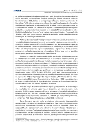 _____________________________________________________________ Síntese de indicadores sociais
Uma análise das condições de vida da população brasileira 2015
na análise temática de indicadores, organizada a partir da perspectiva das desigualdades
sociais. Para tanto, utiliza diferentes fontes de informações internas e externas. Dentre os
levantamentos do IBGE, destaca-se como principal a Pesquisa Nacional por Amostra de
Domicílios-PNAD,alémdeoutras,comooCensoDemográfico,aPesquisadeInformações
Básicas Municipais - MUNIC, a Pesquisa Nacional de Saúde - PNS, a Pesquisa Nacional de
SaúdedoEscolar-PeNSE easEstatísticasdoRegistroCivil.Dentreaspesquisaseregistros
produzidosporoutrasinstituições,destacam-seosdadosdoMinistériodaSaúde,doentão
Ministério doTrabalho e Emprego1
e do Instituto Nacional de Estudos e Pesquisas Anísio
Teixeira - INEP, entre outros. Quando possível e pertinente, também são incorporadas
informações de comparação internacional.
Ao longo desses anos a Síntese procurou incorporar à sua estrutura analítica as
variedades de aspectos que compõem o campo social e que demandam, portanto, a
atenção da sociedade e de usuários de informações sociais.A progressiva incorporação
de novos indicadores, a diversificação das formas de apresentação de resultados (com
ênfase em diferentes recortes regionais e temáticos) e a proposição de novos temas
para serem analisados evidenciam a adequação da Síntese para com as questões
concernentes ao campo social debatidas na atualidade.
Arecenteinclusão,pelaSíntese,deindicadoresquerefletemasdiscussõestomadas
no âmbito internacional em torno da redefinição do conceito de desenvolvimento, que
ganhou força nas duas últimas décadas, ilustra bem esta dinâmica.Tal processo esteve
embasado inicialmente no documento Report by the Commission on the Measurement
of Economic Perfomance and Social Progress, onde foram propostos novos caminhos
para a mensuração do bem-estar que incorporem não apenas indicadores de produção,
mas principalmente, informações que qualifiquem as formas de apropriação da riqueza
gerada pelos países (STIGLITZ; SEN; FITOUSSI, 2009). Mais recentemente houve a
inclusão de elementos fundamentados nas ideias oriundas das discussões em torno
da Agenda Pós-2015 da Organização das Nações Unidas - ONU (United Nations - UN) –
os denominados Objetivos de Desenvolvimento Sustentável - ODS – que, ao partirem
de uma concepção sistêmica de desenvolvimento, integram as dimensões econômica,
ambiental e social em um mesmo framework de análise.
Para esta edição da Síntese foram feitos alguns ajustes na forma de apresentação
dos resultados. Em primeiro lugar, visando disseminar um número maior e mais
completo de informações para os usuários, as tabelas de todos os indicadores foram
disponibilizadas, ano a ano, para o período 2004-2014. Devido ao número significativo de
tabelas, optou-se por disponibilizá-las apenas no CD-ROM, que acompanha a publicação,
e em formato Web, disponibilizado no portal do IBGE, na Internet.
Como forma de garantir maior precisão na interpretação dos resultados
também foram calculados os coeficientes de variação (CVs) para todos os indicadores
selecionados. Indicadores calculados a partir de pesquisas amostrais – como é o
caso das PNADs − consistem em uma estimativa do valor real deste indicador para a
população de interesse. Para tais estimativas, é possível obter medidas que expressam
o quão precisas são. O coeficiente de variação, definido como a razão entre o erro-
padrão e a estimativa, é uma destas medidas, sendo geralmente apresentado em
1
O Ministério do Trabalho e Emprego passou a denominar-se Ministério do Trabalho e Previdência Social, por meio da
Medida Provisória n. 696, de 02.10.2015, mediante sua fusão com o Ministério da Previdência Social.
 