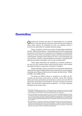 Domicílios
Oconceito de moradia não deve ser interpretado em um sentido
estrito, referente apenas à estrutura física do local de residência;
deve, antes, abarcar as condições de vida e as relações sociais e
econômicas associadas à ocupação daquele espaço.
Assim, ao definir o direito à moradia, a Organização das Nações
Unidas - ONU (United Nations - UN) explicita que ele inclui a segurança
da posse do domicílio (isto é, proteção contra despejos), acessibilidade
financeira1
do domicílio, privacidade, acesso a serviços de saneamento
e eletricidade, proteção contra fatores de risco e uma localização que
não restrinja o acesso a oportunidades de emprego e equipamentos
públicos de saúde e educação, entre outros componentes2
.
Todos esses elementos são afetados por políticas públicas e,
por sua vez, têm impacto sobre outros direitos sociais, como saúde,
igualdade de gênero, segurança, transporte e trabalho.
Nesta publicação, buscou-se examinar a evolução de indicadores
relacionados a alguns desses elementos, utilizando-se as informações
coletadas pela Pesquisa Nacional por Amostra de Domicílios - PNAD,
do IBGE, entre 2004 e 2014.
Os dados da PNAD indicam a existência, em 2014, de 67,1
milhões de domicílios particulares no Brasil, sendo 67,0 milhões
deles domicílios particulares permanentes e outros cerca de 100 mil
domicílios particulares improvisados3
. As áreas urbanas concentram
86,0% dos domicílios particulares brasileiros – os 14,0% restantes
localizam-se em áreas rurais.
1
A expressão “acessibilidade financeira” foi utilizada aqui como tradução livre do termo em inglês
affordability. Há acessibilidade financeira da moradia quando os custos financeiros da moradia
não ameaçam ou comprometem outras necessidades básicas dos moradores.
2
Para uma definição mais precisa de direito a moradia, consultar: UNITED NATIONS. Committee
on Economic, Social and Cultural Rights. General comment n. 4: the right to adequate housing:
art.11 (1) of the covenant. 1991. [6] p. Trabalho apresentado na 6th Session of the Committee on
Economic, Social and Cultural Rights, realizada em Geneva, 1991. Disponível em: <http://tbinternet.
ohchr.org/Treaties/CESCR/Shared%20Documents/1_Global/INT_CESCR_GEC_4759_E.doc>. Acesso
em: nov. 2015.
3
Nesta publicação, a maioria dos indicadores diz respeito apenas aos domicílios particulares per-
manentes, que são investigados mais a fundo pela PNAD, - a pesquisa não coleta informação a
respeito das características dos domicílios improvisados, em razão do caráter temporário dos
mesmos. Para uma definição dos conceitos de domicílio particular improvisado e de domicílio
particular permanente, consulte o Glossário desta publicação.
 
