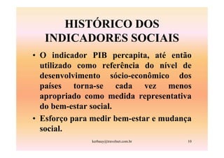 HISTÓRICO DOS
   INDICADORES SOCIAIS
• O indicador PIB percapita, até então
  utilizado como referência do nível de
  desenvolvimento sócio-econômico dos
  países torna-se cada vez menos
  apropriado como medida representativa
  do bem-estar social.
• Esforço para medir bem-estar e mudança
  social.
              kerbauy@travelnet.com.br   10
 