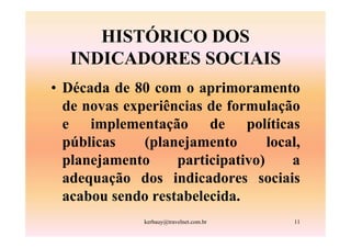 HISTÓRICO DOS
   INDICADORES SOCIAIS
• Década de 80 com o aprimoramento
  de novas experiências de formulação
  e implementação de políticas
  públicas    (planejamento       local,
  planejamento     participativo)     a
  adequação dos indicadores sociais
  acabou sendo restabelecida.
              kerbauy@travelnet.com.br   11
 