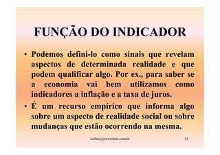 FUNÇÃO DO INDICADOR
• Podemos defini-lo como sinais que revelam
  aspectos de determinada realidade e que
  podem qualificar algo. Por ex., para saber se
  a economia vai bem utilizamos como
  indicadores a inflação e a taxa de juros.
• É um recurso empírico que informa algo
  sobre um aspecto de realidade social ou sobre
  mudanças que estão ocorrendo na mesma.
                  kerbauy@travelnet.com.br   13
 