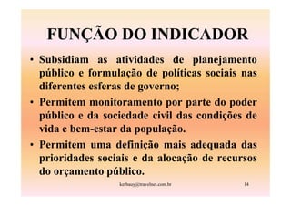 FUNÇÃO DO INDICADOR
• Subsidiam as atividades de planejamento
  público e formulação de políticas sociais nas
  diferentes esferas de governo;
• Permitem monitoramento por parte do poder
  público e da sociedade civil das condições de
  vida e bem-estar da população.
• Permitem uma definição mais adequada das
  prioridades sociais e da alocação de recursos
  do orçamento público.
                  kerbauy@travelnet.com.br   14
 