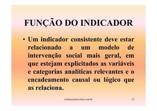 FUNÇÃO DO INDICADOR
• Um indicador consistente deve estar
  relacionado a um modelo de
  intervenção social mais geral, em
  que estejam explicitados as variáveis
  e categorias analíticas relevantes e o
  encadeamento causal ou lógico que
  as relaciona.
              kerbauy@travelnet.com.br   15
 