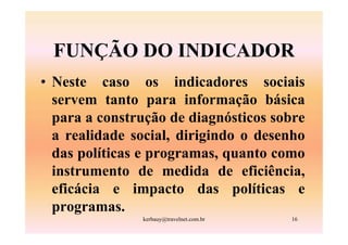 FUNÇÃO DO INDICADOR
• Neste caso os indicadores sociais
  servem tanto para informação básica
  para a construção de diagnósticos sobre
  a realidade social, dirigindo o desenho
  das políticas e programas, quanto como
  instrumento de medida de eficiência,
  eficácia e impacto das políticas e
  programas.
               kerbauy@travelnet.com.br   16
 