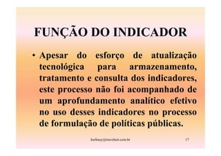 FUNÇÃO DO INDICADOR
• Apesar do esforço de atualização
  tecnológica para armazenamento,
  tratamento e consulta dos indicadores,
  este processo não foi acompanhado de
  um aprofundamento analítico efetivo
  no uso desses indicadores no processo
  de formulação de políticas públicas.
              kerbauy@travelnet.com.br   17
 
