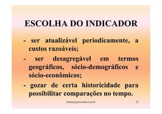 ESCOLHA DO INDICADOR
- ser atualizável periodicamente, a
  custos razoáveis;
- ser desagregável em termos
  geográficos, sócio-demográficos e
  sócio-econômicos;
- gozar de certa historicidade para
  possibilitar comparações no tempo.
             kerbauy@travelnet.com.br   23
 